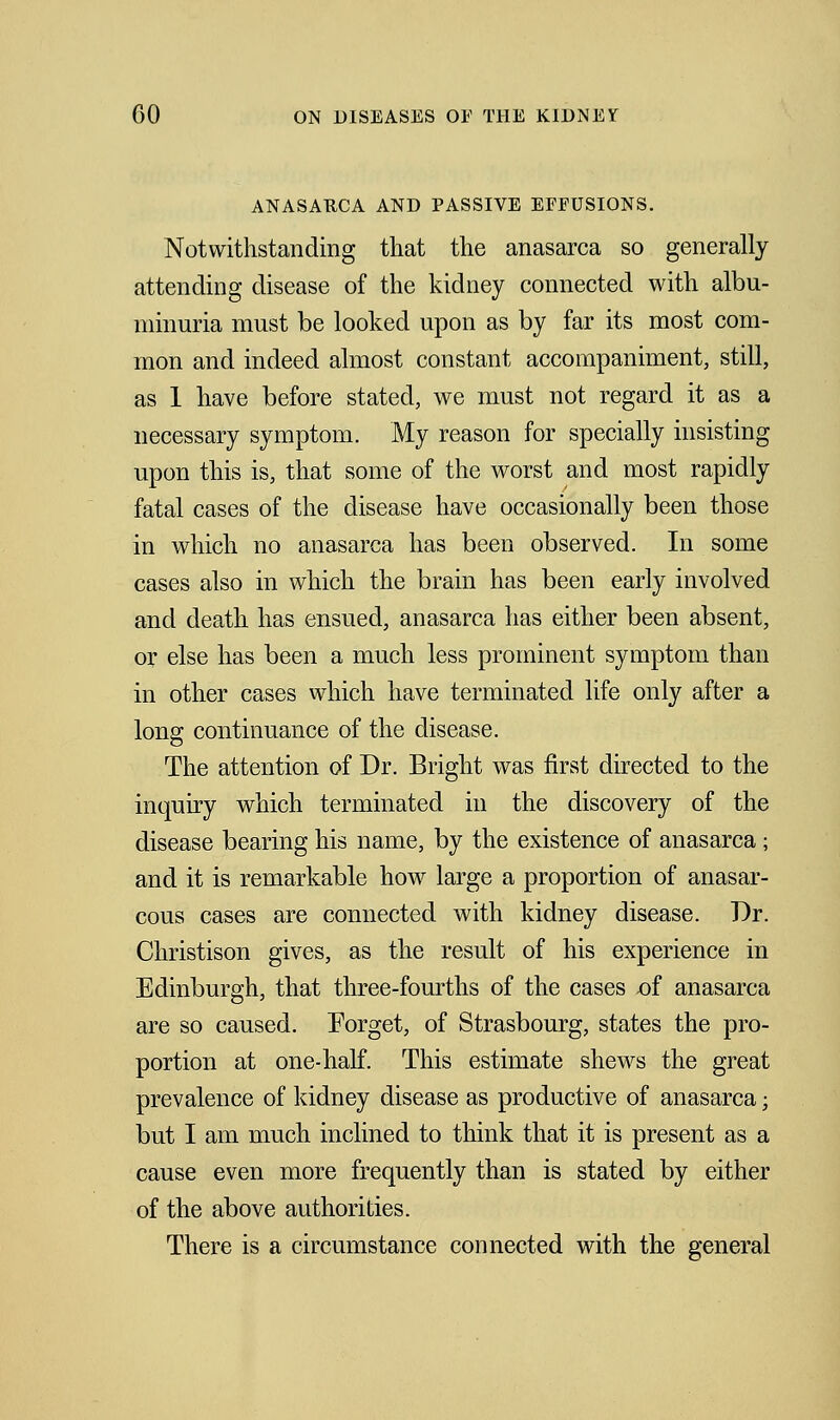 ANASAUCA AND PASSIVE EFFUSIONS. Notwithstanding that the anasarca so generally attending disease of the kidney connected with albu- minuria must be looked upon as by far its most com- mon and indeed almost constant accompaniment, still, as 1 have before stated, we must not regard it as a necessary symptom. My reason for specially insisting upon this is, that some of the worst and most rapidly fatal cases of the disease have occasionally been those in which no anasarca has been observed. In some cases also in which the brain has been early involved and death has ensued, anasarca has either been absent, or else has been a much less prominent symptom than in other cases which have terminated life only after a long continuance of the disease. The attention of Dr. Bright was first directed to the inquiry which terminated in the discovery of the disease bearing his name, by the existence of anasarca ; and it is remarkable how large a proportion of anasar- cous cases are connected with kidney disease. Dr. Christison gives, as the result of his experience in Edinburgh, that three-fourths of the cases .of anasarca are so caused. Forget, of Strasbourg, states the pro- portion at one-half. This estimate shews the great prevalence of kidney disease as productive of anasarca; but I am much inclined to think that it is present as a cause even more frequently than is stated by either of the above authorities. There is a circumstance connected with the general