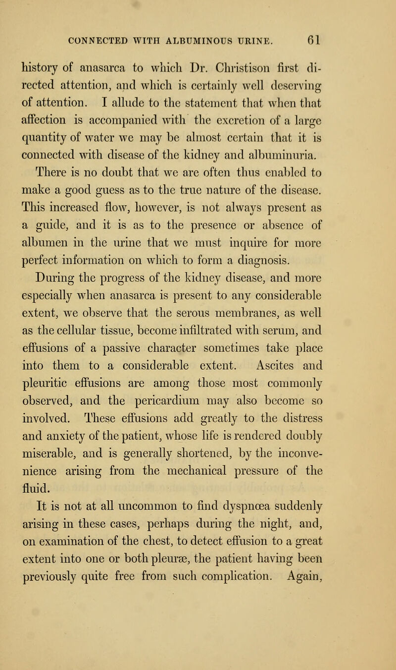 history of anasarca to which Dr. Christison first di- rected attention, and which is certainly well deserving of attention. I allude to the statement that when that affection is accompanied with the excretion of a large quantity of water we may be almost certain that it is connected with disease of the kidney and albuminuria. There is no doubt that we are often thus enabled to make a good guess as to the true nature of the disease. This increased flow, however, is not always present as a guide, and it is as to the presence or absence of albumen in the urine that we must inquire for more perfect information on which to form a diagnosis. During the progress of the kidney disease, and more especially when anasarca is present to any considerable extent, we observe that the serous membranes, as well as the cellular tissue, become infiltrated with serum, and effusions of a passive character sometimes take place into them to a considerable extent. Ascites and pleuritic effusions are among those most commonly observed, and the pericardium may also become so involved. These effusions add greatly to the distress and anxiety of the patient, whose life is rendered doubly miserable, and is generally shortened, by the inconve- nience arising from the mechanical pressure of the fluid. It is not at all uncommon to find dyspnoea suddenly arising in these cases, perhaps during the night, and, on examination of the chest, to detect effusion to a great extent into one or both pleura?, the patient having been previously quite free from such complication. Again,