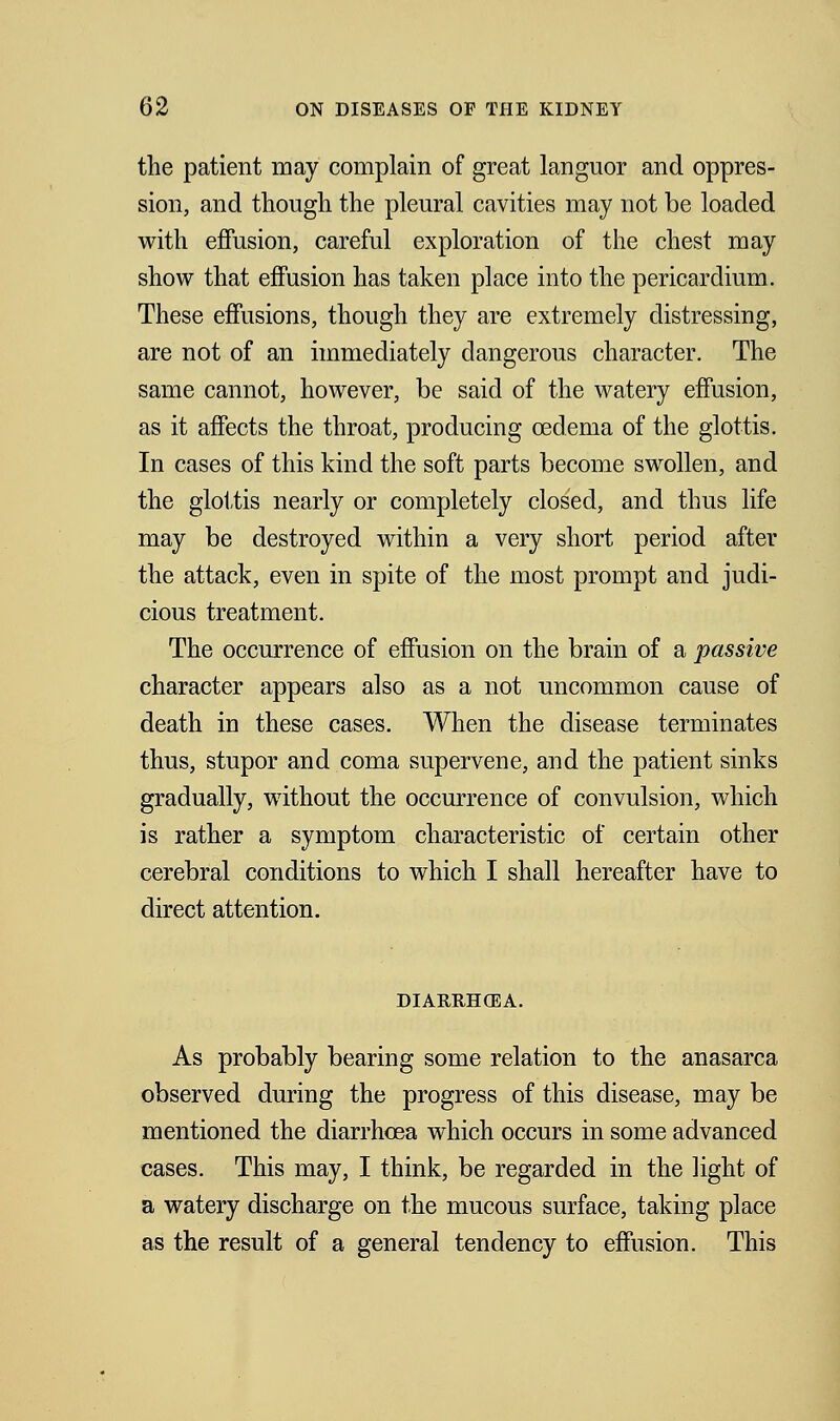 the patient may complain of great languor and oppres- sion, and though the pleural cavities may not be loaded with effusion, careful exploration of the chest may show that effusion has taken place into the pericardium. These effusions, though they are extremely distressing, are not of an immediately dangerous character. The same cannot, however, be said of the watery effusion, as it affects the throat, producing oedema of the glottis. In cases of this kind the soft parts become swollen, and the glottis nearly or completely closed, and thus life may be destroyed within a very short period after the attack, even in spite of the most prompt and judi- cious treatment. The occurrence of effusion on the brain of a passive character appears also as a not uncommon cause of death in these cases. When the disease terminates thus, stupor and coma supervene, and the patient sinks gradually, without the occurrence of convulsion, which is rather a symptom characteristic of certain other cerebral conditions to which I shall hereafter have to direct attention. DIARRHOEA. As probably bearing some relation to the anasarca observed during the progress of this disease, may be mentioned the diarrhoea which occurs in some advanced cases. This may, I think, be regarded in the light of a watery discharge on the mucous surface, taking place as the result of a general tendency to effusion. This