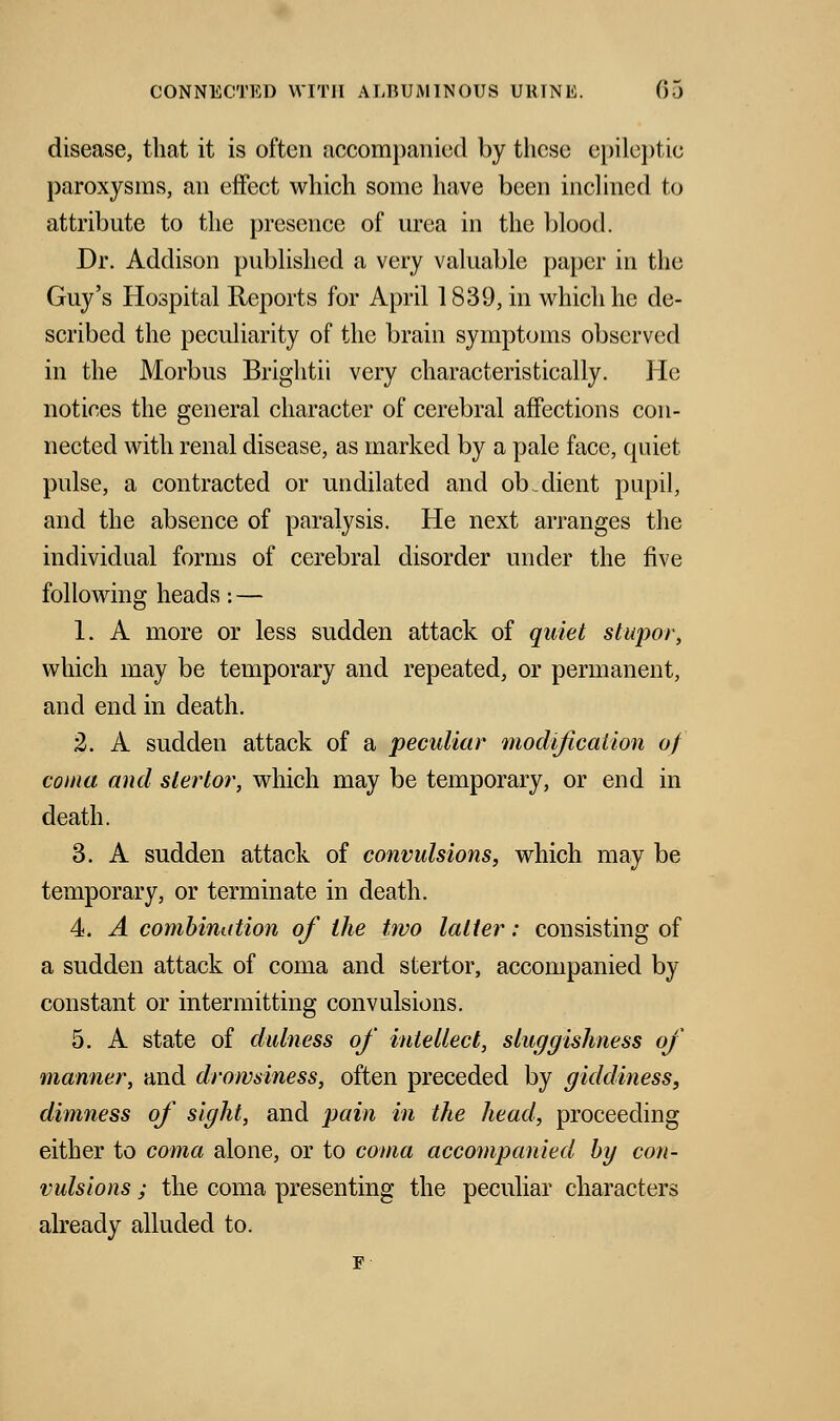 disease, that it is often accompanied by these epileptic paroxysms, an effect which some have been inclined to attribute to the presence of urea in the blood. Dr. Addison published a very valuable paper in the Guy's Hospital Reports for April 1839, in which he de- scribed the peculiarity of the brain symptoms observed in the Morbus Brightii very characteristically. He notices the general character of cerebral affections con- nected with renal disease, as marked by a pale face, quiet pulse, a contracted or undilated and ob client pupil, and the absence of paralysis. He next arranges the individual forms of cerebral disorder under the five following heads: — 1. A more or less sudden attack of quiet stupor, which may be temporary and repeated, or permanent, and end in death. 2. A sudden attack of a peculiar modification of coma and slertor, which may be temporary, or end in death. 3. A sudden attack of convulsions, which may be temporary, or terminate in death. 4. A combination of the two latter: consisting of a sudden attack of coma and stertor, accompanied by constant or intermitting convulsions. 5. A state of dulness of intellect, sluggishness of manner, and drowsiness, often preceded by giddiness, dimness of sight, and pain in the head, proceeding either to coma alone, or to coma accompanied by con- vulsions ; the coma presenting the peculiar characters already alluded to. F-