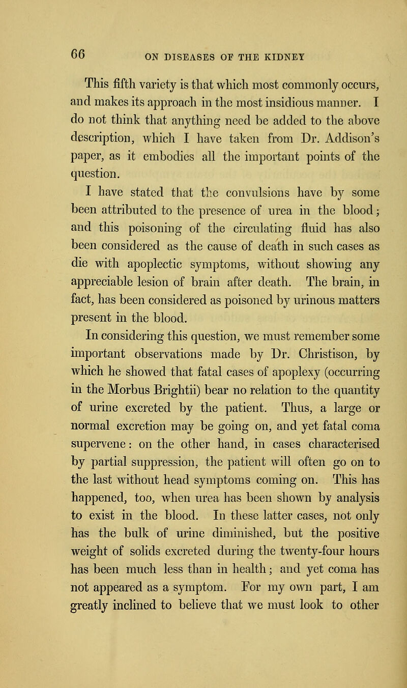 This fifth variety is that which most commonly occurs, and makes its approach in the most insidious manner. I do not think that anything need be added to the above description, which I have taken from Dr. Addison's paper, as it embodies all the important points of the question. I have stated that the convulsions have by some been attributed to the presence of urea in the blood; and this poisoning of the circulating fluid has also been considered as the cause of death in such cases as die with apoplectic symptoms, without showing any appreciable lesion of brain after death. The brain, in fact, has been considered as poisoned by urinous matters present in the blood. In considering this question, we must remember some important observations made by Dr. Christison, by which he showed that fatal cases of apoplexy (occurring in the Morbus Brightii) bear no relation to the quantity of urine excreted by the patient. Thus, a large or normal excretion may be going on, and yet fatal coma supervene: on the other hand, in cases characterised by partial suppression, the patient will often go on to the last without head symptoms coming on. This has happened, too, when urea has been shown by analysis to exist in the blood. In these latter cases, not only has the bulk of urine diminished, but the positive weight of solids excreted during the twenty-four hours has been much less than in health; and yet coma has not appeared as a symptom. For my own part, I am greatly inclined to believe that we must look to other