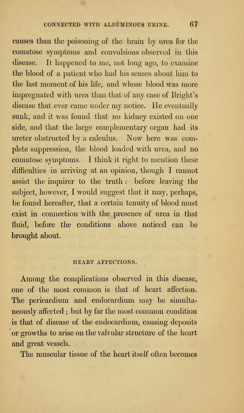 causes than the poisoning of the brain by urea for the comatose symptoms and convulsions observed in this disease. It happened to me, not long ago, to examine the blood of a patient who had his senses about him to the last moment of his life, and whose blood was more impregnated with urea than that of any case of Bright's disease that ever came under my notice. He eventually sunk, and it was found that no kidney existed on one side, and that the large complementary organ had its ureter obstructed by a calculus. Now here was com- plete suppression, the blood loaded with urea, and no comatose symptoms. I think it right to mention these difficulties in arriving at an opinion, though I cannot assist the inquirer to the truth : before leaving the subject, however, I would suggest that it may, perhaps, be found hereafter, that a certain tenuity of blood must exist in connection with the presence of urea in that fluid, before the conditions above noticed can be brought about. HEART AFFECTIONS. Among the complications observed in this disease, one of the most common is that of heart affection. The pericardium and endocardium may be simulta- neously affected; but by far the most common condition is that of disease of the endocardium, causing deposits or growths to arise on the valvular structure of the heart and great vessels. The muscular tissue of the heart itself often becomes
