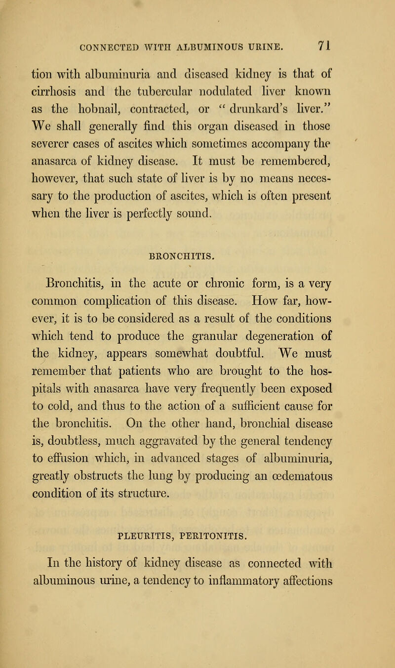 tion with albuminuria and diseased kidney is that of cirrhosis and the tubercular nodulated liver known as the hobnail, contracted, or  drunkard's liver. We shall generally find this organ diseased in those severer cases of ascites which sometimes accompany the anasarca of kidney disease. It must be remembered, however, that such state of liver is by no means neces- sary to the production of ascites, which is often present when the liver is perfectly sound. BRONCHITIS. Bronchitis, in the acute or chronic form, is a very common complication of this disease. How far, how- ever, it is to be considered as a result of the conditions which tend to produce the granular degeneration of the kidney, appears somewhat doubtful. We must remember that patients who are brought to the hos- pitals with anasarca have very frequently been exposed to cold, and thus to the action of a sufficient cause for the bronchitis. On the other hand, bronchial disease is, doubtless, much aggravated by the general tendency to effusion which, in advanced stages of albuminuria, greatly obstructs the lung by producing an ©edematous condition of its structure. PLEURITIS, PERITONITIS. In the history of kidney disease as connected with albuminous mine, a tendency to inflammatory affections