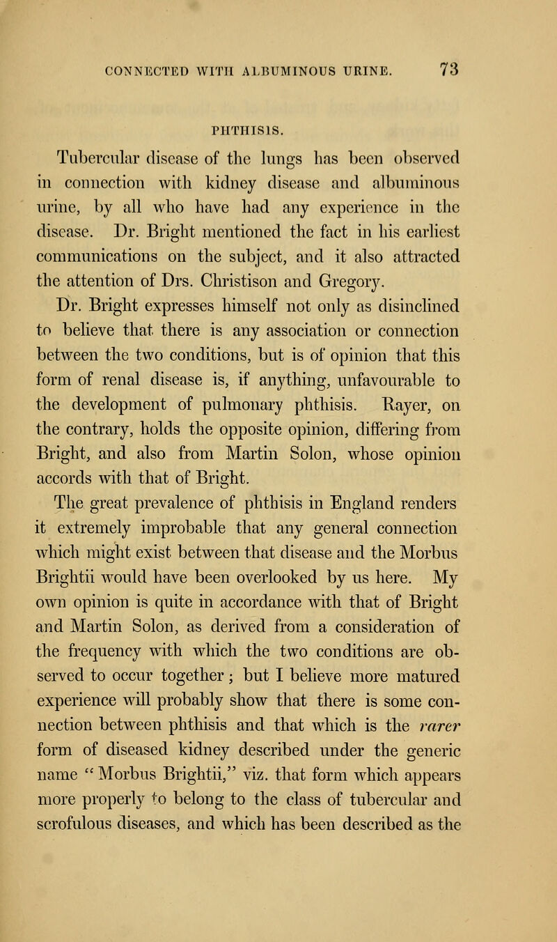PHTHISIS. Tubercular disease of the lungs has been observed in connection with kidney disease and albuminous urine, by all who have had any experience in the disease. Dr. Bright mentioned the fact in his earliest communications on the subject, and it also attracted the attention of Drs. Christison and Gregory. Dr. Bright expresses himself not only as disinclined to believe that there is any association or connection between the two conditions, but is of opinion that this form of renal disease is, if anything, unfavourable to the development of pulmonary phthisis. Rayer, on the contrary, holds the opposite opinion, differing from Bright, and also from Martin Solon, whose opinion accords with that of Bright. The great prevalence of phthisis in England renders it extremely improbable that any general connection which might exist between that disease and the Morbus Brightii would have been overlooked by us here. My own opinion is quite in accordance with that of Bright and Martin Solon, as derived from a consideration of the frequency with which the two conditions are ob- served to occur together; but I believe more matured experience will probably show that there is some con- nection between phthisis and that which is the rarer form of diseased kidney described under the generic name  Morbus Brightii, viz. that form which appears more properly to belong to the class of tubercular and scrofulous diseases, and which has been described as the