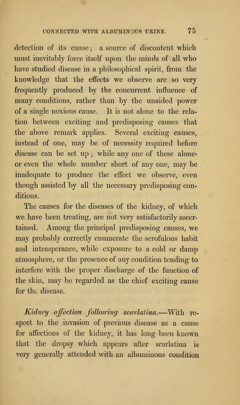 detection of its cause; a source of discontent which must inevitably force itself upon the minds of all who have studied disease in a philosophical spirit, from the knowledge that the effects we observe are so very frequently produced by the concurrent influence of many conditions, rather than by the unaided power of a single noxious cause. It is not alone to the rela- tion between exciting and predisposing causes that the above remark applies. Several exciting causes, instead of one, may be of necessity required before disease can be set up ; while any one of these alone' or even the whole number short of any one, may be inadequate to produce the effect we observe, even though assisted by all the necessary predisposing con- ditions. The causes for the diseases of the kidney, of which we have been treating, are not very satisfactorily ascer- tained. Among the principal predisposing causes, we may probably correctly enumerate the scrofulous habit and intemperance, while exposure to a cold or damp atmosphere, or the presence of any condition tending to interfere with the proper discharge of the function of the skin, may be regarded as the chief exciting cause for the disease. Kidney affection following scarlatina.—With re- spect to the invasion of previous disease as a cause for affections of the kidney, it has long been known that the dropsy which appears after scarlatina is very generally attended with an albuminous condition