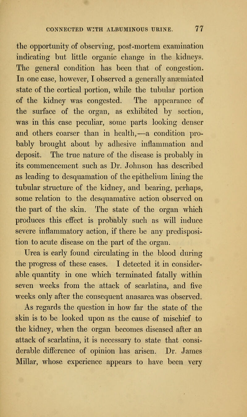 the opportunity of observing, post-mortem examination indicating but little organic change in the kidneys. The general condition has been that of congestion. In one case, however, I observed a generally ansemiated state of the cortical portion, while the tubular portion of the kidney was congested. The appearance of the surface of the organ, as exhibited by section, was in this case peculiar, some parts looking denser and others coarser than in health,—a condition pro- bably brought about by adhesive inflammation and deposit. The true nature of the disease is probably in its commencement such as Dr. Johnson has described as leading to desquamation of the epithelium lining the tubular structure of the kidney, and bearing, perhaps, some relation to the desquamative action observed on the part of the skin. The state of the organ which produces this effect is probably such as will induce severe inflammatory action, if there be any predisposi- tion to acute disease on the part of the organ. Urea is early found circulating in the blood during the progress of these cases. I detected it in consider- able quantity in one which terminated fatally within seven weeks from the attack of scarlatina, and five weeks only after the consequent anasarca was observed. As regards the question in how far the state of the skin is to be looked upon as the cause of mischief to the kidney, when the organ becomes diseased after an attack of scarlatina, it is necessary to state that consi- derable difference of opinion has arisen. Dr. James Millar, whose experience appears to have been very