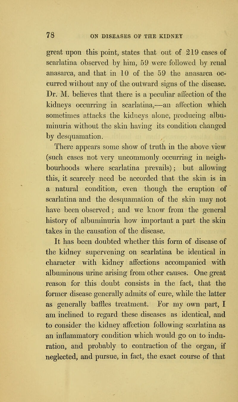 great upon this point, states that out of 219 cases of scarlatina observed by him, 59 were followed by renal anasarca, and that in 10 of the 59 the anasarca oc- curred without any of the outward signs of the disease. Dr. M. believes that there is a peculiar affection of the kidneys occurring in scarlatina,—an affection which sometimes attacks the kidneys alone, producing albu- minuria without the skin having its condition changed by desquamation. There appears some show of truth in the above view (such cases not very uncommonly occurring in neigh- bourhoods where scarlatina prevails); but allowing this, it scarcely need be accorded that the skin is in a natural condition, even though the eruption of scarlatina and the desquamation of the skin may not have been observed; and we know from the general history of albuminuria how important a part the skin takes in the causation of the disease. It has been doubted whether this form of disease of the kidney supervening on scarlatina be identical in character with kidney affections accompanied with albuminous urine arising from other causes. One great reason for this doubt consists in the fact, that the former disease generally admits' of cure, while the latter as generally baffles treatment. For my own part, I am inclined to regard these diseases as identical, and to consider the kidney affection following scarlatina as an inflammatory condition which would go on to indu- ration, and probably to contraction of the organ, if neglected, and pursue, in fact, the exact course of that