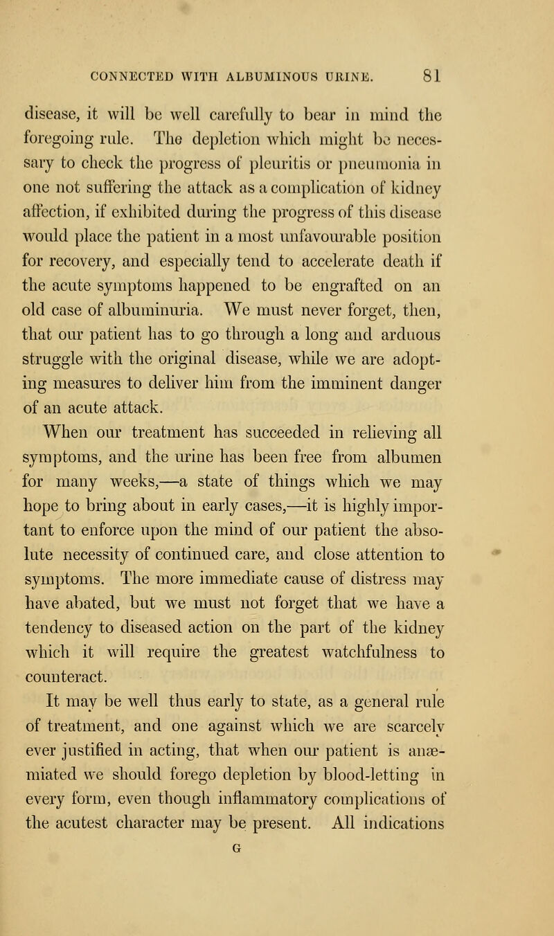 disease, it will be well carefully to bear in mind the foregoing rule. The depletion which might be neces- sary to check the progress of pleuritis or pneumonia in one not suffering the attack as a complication of kidney affection, if exhibited during the progress of this disease would place the patient in a most unfavourable position for recovery, and especially tend to accelerate death if the acute symptoms happened to be engrafted on an old case of albuminuria. We must never forget, then, that our patient has to go through a long and arduous struggle with the original disease, while we are adopt- ing measures to deliver him from the imminent danger of an acute attack. When our treatment has succeeded in relieving all symptoms, and the urine has been free from albumen for many weeks,—a state of things which we may hope to bring about in early cases,—it is highly impor- tant to enforce upon the mind of our patient the abso- lute necessity of continued care, and close attention to symptoms. The more immediate cause of distress may have abated, but we must not forget that we have a tendency to diseased action on the part of the kidney which it will require the greatest watchfulness to counteract. It may be well thus early to state, as a general rule of treatment, and one against which we are scarcely ever justified in acting, that when our patient is anse- miated we should forego depletion by blood-letting in every form, even though inflammatory complications of the acutest character may be present. All indications