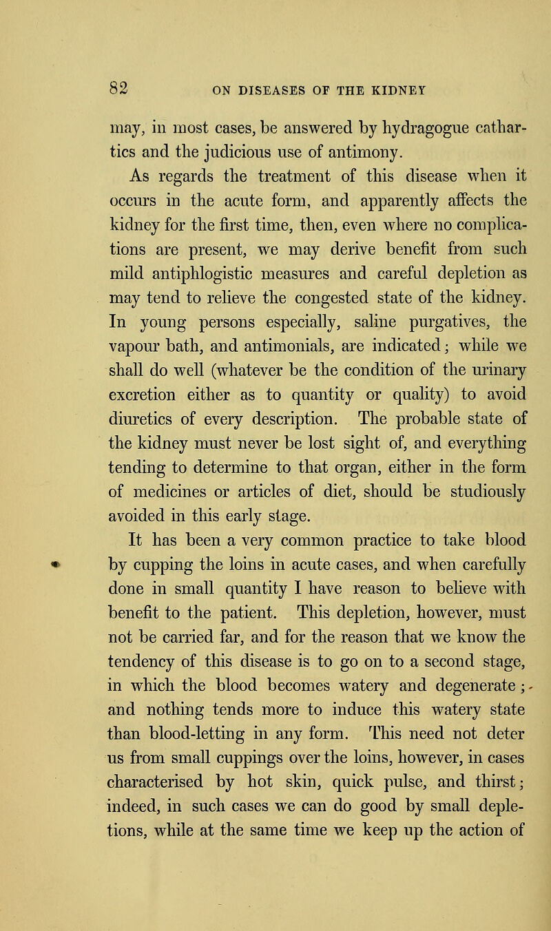 may, in most cases, be answered by hydragogue cathar- tics and the judicious use of antimony. As regards the treatment of this disease when it occurs in the acute form, and apparently affects the kidney for the first time, then, even where no complica- tions are present, we may derive benefit from such mild antiphlogistic measures and careful depletion as may tend to relieve the congested state of the kidney. In young persons especially, saline purgatives, the vapour bath, and antimonials, are indicated; while we shall do well (whatever be the condition of the urinary excretion either as to quantity or quality) to avoid diuretics of every description. The probable state of the kidney must never be lost sight of, and everything tending to determine to that organ, either in the form of medicines or articles of diet, should be studiously avoided in this early stage. It has been a very common practice to take blood by cupping the loins in acute cases, and when carefully done in small quantity I have reason to believe with benefit to the patient. This depletion, however, must not be carried far, and for the reason that we know the tendency of this disease is to go on to a second stage, in which the blood becomes watery and degenerate; - and nothing tends more to induce this watery state than blood-letting in any form. This need not deter us from small cuppings over the loins, however, in cases characterised by hot skin, quick pulse, and thirst; indeed, in such cases we can do good by small deple- tions, while at the same time we keep up the action of