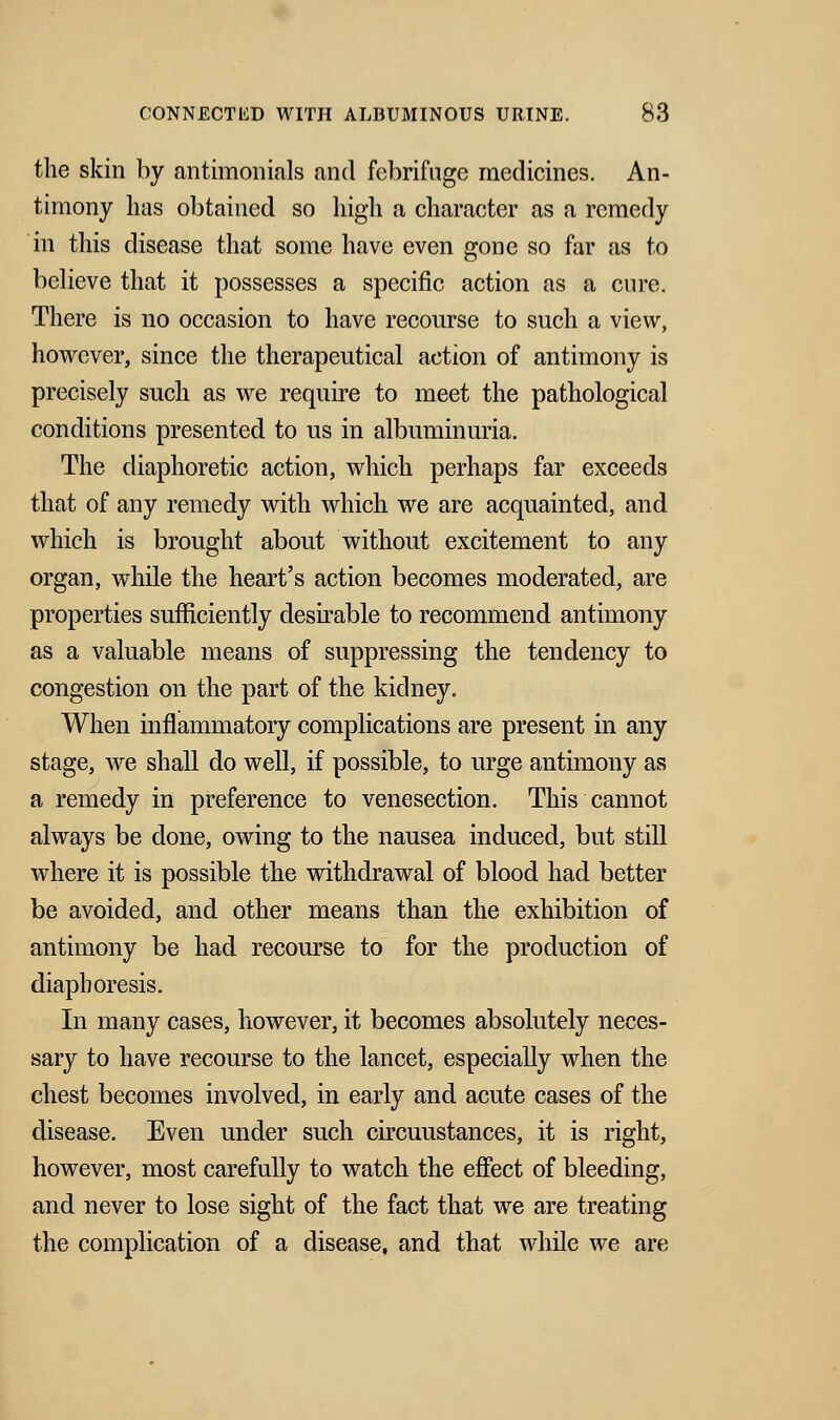 the skin by antimonials and febrifuge medicines. An- timony has obtained so high a character as a remedy in this disease that some have even gone so far as to believe that it possesses a specific action as a cure. There is no occasion to have recourse to such a view, however, since the therapeutical action of antimony is precisely such as we require to meet the pathological conditions presented to us in albuminuria. The diaphoretic action, which perhaps far exceeds that of any remedy with which we are acquainted, and which is brought about without excitement to any organ, while the heart's action becomes moderated, are properties sufficiently desirable to recommend antimony as a valuable means of suppressing the tendency to congestion on the part of the kidney. When inflammatory complications are present in any stage, we shall do well, if possible, to urge antimony as a remedy in preference to venesection. This cannot always be done, owing to the nausea induced, but still where it is possible the withdrawal of blood had better be avoided, and other means than the exhibition of antimony be had recourse to for the production of diaphoresis. In many cases, however, it becomes absolutely neces- sary to have recourse to the lancet, especially when the chest becomes involved, in early and acute cases of the disease. Even under such circuustances, it is right, however, most carefully to watch the effect of bleeding, and never to lose sight of the fact that we are treating the complication of a disease, and that while we are