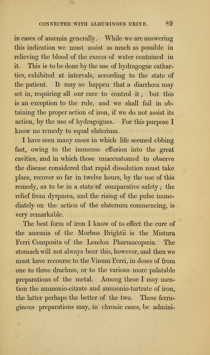 in cases of anaemia generally. While we are answering this indication we must assist as much as possible in relieving the blood of the excess of water contained in it. This is to be done by the use of hydragogue cathar- tics, exhibited at intervals, according to the state of the patient. It may so happen that a diarrhoea may set in, requiring all our care to control it; but this is an exception to the rule, and we shall fail in ob- taining the proper action of iron, if we do not assist its action, by the use of hydragogues. For this purpose I know no remedy to equal elaterium. I have seen many cases in which life seemed ebbing fast, owing to the immense effusion into the great cavities, and in which those unaccustomed to observe the disease considered that rapid dissolution must take place, recover so far in twelve hours, by the use of this remedy, as to be in a state of comparative safety ; the relief from dyspnoea, and the rising of the pulse imme- diately on the action of the elaterium commencing, is very remarkable. The best form of iron I know of to effect the cure of the anaemia of the Morbus Brightii is the Mistura Ferri Composita of the London Pharmacopoeia. The stomach will not always bear this, however, and then we must have recourse to the Vinum Ferri, in doses of from one to three drachms, or to the various more palatable preparations of the metal. Among these I may men- tion the ammonio-citrate and ammonio-tartrate of iron, the latter perhaps the better of the two. These ferru- ginous preparations may, in chronic cases, be admini-