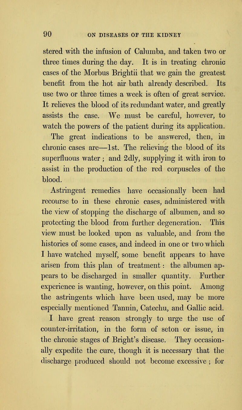 stered with the infusion of CaJumba, and taken two or three times during the day. It is in treating chronic cases of the Morbus Brightii that we gain the greatest benefit from the hot air bath already described. Its use two or three times a week is often of great service. It relieves the blood of its redundant water, and greatly assists the case. We must be careful, however, to watch the powers of the patient during its application. The great indications to be answered, then, in chronic cases are—1st. The relieving the blood of its superfluous water; and 2dly, supplying it with iron to assist in the production of the red corpuscles of the blood. Astringent remedies have occasionally been had recourse to in these chronic cases, administered with the view of stopping the discharge of albumen, and so protecting the blood from further degeneration. This view must be looked upon as valuable, and from the histories of some cases, and indeed in one or two which I have watched myself, some benefit appears to have arisen from this plan of treatment: the albumen ap- pears to be discharged in smaller quantity. Further experience is wanting, however, on this point. Among the astringents which have been used, may be more especially mentioned Tannin, Catechu, and Gallic acid. I have great reason strongly to urge the use of counter-irritation, in the form of seton or issue, in the chronic stages of Bright's disease. They occasion- ally expedite the cure, though it is necessary that the discharge produced should not become excessive ; for