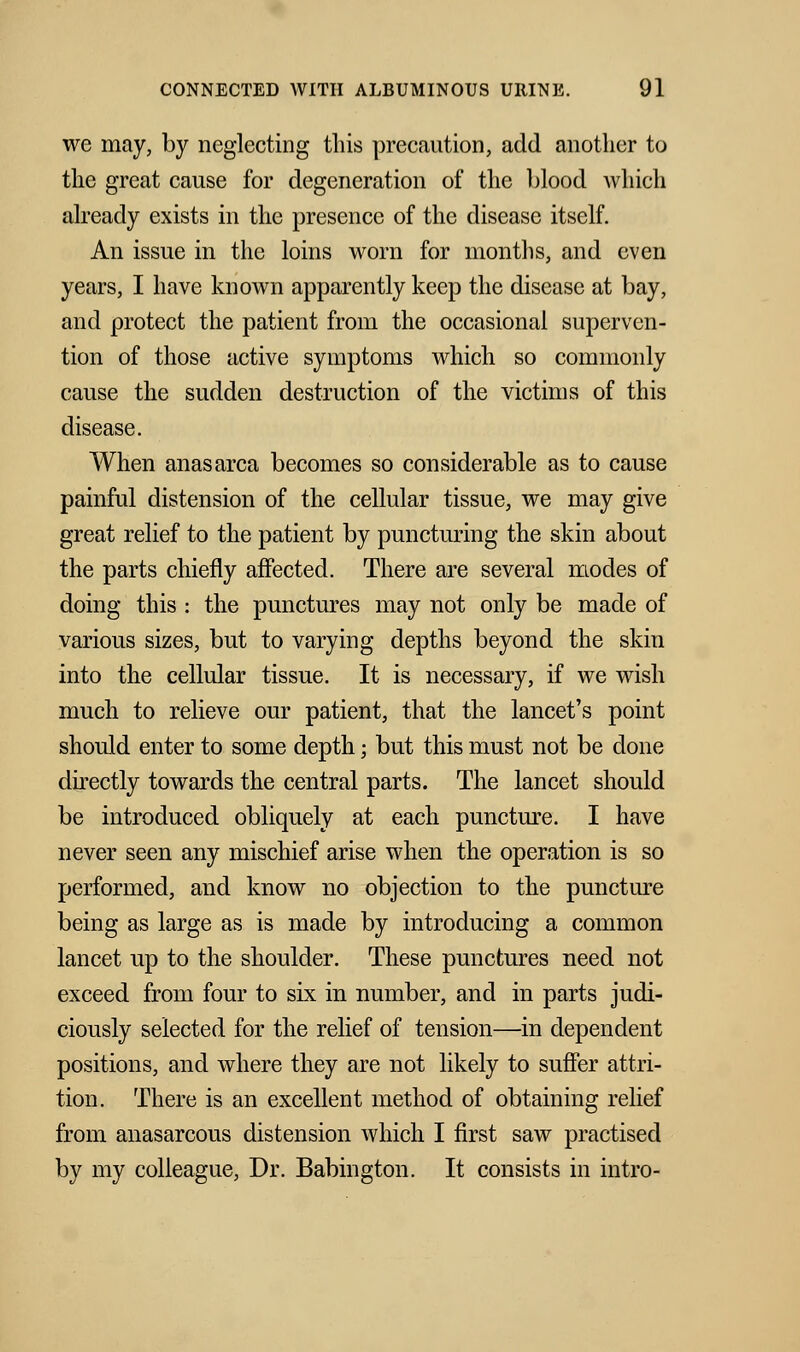 we may, by neglecting tins precaution, add another to the great cause for degeneration of the blood which already exists in the presence of the disease itself. An issue in the loins worn for months, and even years, I have known apparently keep the disease at bay, and protect the patient from the occasional superven- tion of those active symptoms which so commonly cause the sudden destruction of the victims of this disease. When anasarca becomes so considerable as to cause painful distension of the cellular tissue, we may give great relief to the patient by puncturing the skin about the parts chiefly affected. There are several modes of doing this : the punctures may not only be made of various sizes, but to varying depths beyond the skin into the cellular tissue. It is necessary, if we wish much to relieve our patient, that the lancet's point should enter to some depth; but this must not be done directly towards the central parts. The lancet should be introduced obliquely at each puncture. I have never seen any mischief arise when the operation is so performed, and know no objection to the puncture being as large as is made by introducing a common lancet up to the shoulder. These punctures need not exceed from four to six in number, and in parts judi- ciously selected for the relief of tension—in dependent positions, and where they are not likely to suffer attri- tion. There is an excellent method of obtaining relief from anasarcous distension which I first saw practised by my colleague, Dr. Babington. It consists in intro-