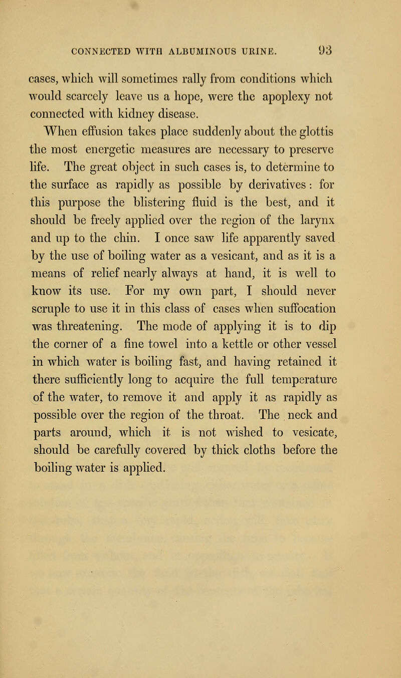cases, which will sometimes rally from conditions which would scarcely leave us a hope, were the apoplexy not connected with kidney disease. When effusion takes place suddenly about the glottis the most energetic measures are necessary to preserve life. The great object in such cases is, to determine to the surface as rapidly as possible by derivatives : for this purpose the blistering fluid is the best, and it should be freely applied over the region of the larynx and up to the chin. I once saw life apparently saved by the use of boiling water as a vesicant, and as it is a means of relief nearly always at hand, it is well to know its use. For my own part, I should never scruple to use it in this class of cases when suffocation was threatening. The mode of applying it is to dip the corner of a fine towel into a kettle or other vessel in which water is boiling fast, and having retained it there sufficiently long to acquire the full temperature of the water, to remove it and apply it as rapidly as possible over the region of the throat. The neck and parts around, which it is not wished to vesicate, should be carefully covered by thick cloths before the boiling water is applied.