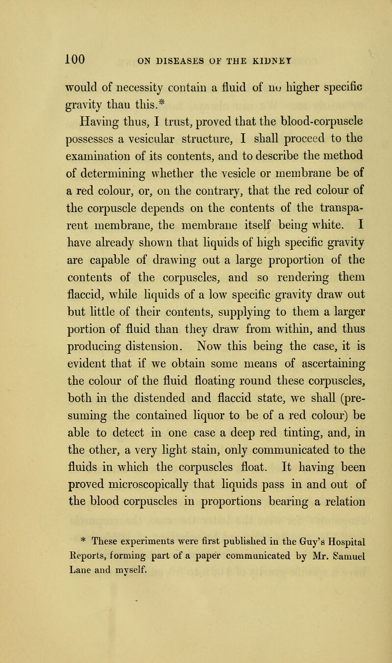 would of necessity contain a fluid of nu higher specific gravity than this.* Having thus, I trust, proved that the blood-corpuscle possesses a vesicular structure, I shall proceed to the examination of its contents, and to describe the method of determining whether the vesicle or membrane be of a red colour, or, on the contrary, that the red colour of the corpuscle depends on the contents of the transpa- rent membrane, the membrane itself being white. I have already shown that liquids of high specific gravity are capable of drawing out a large proportion of the contents of the corpuscles, and so rendering them flaccid, while liquids of a low specific gravity draw out but little of their contents, supplying to them a larger portion of fluid than they draw from within, and thus producing distension. Now this being the case, it is evident that if we obtain some means of ascertaining the colour of the fluid floating round these corpuscles, both in the distended, and flaccid state, we shall (pre- suming the contained liquor to be of a red colour) be able to detect in one case a deep red tinting, and, in the other, a very light stain, only communicated, to the fluids in which the corpuscles float. It having been proved, microscopically that liquids pass in and out of the blood corpuscles in proportions bearing a relation * These experiments were first published in the Guy's Hospital Reports, forming part of a paper communicated by Mr. Samuel Lane and myself.