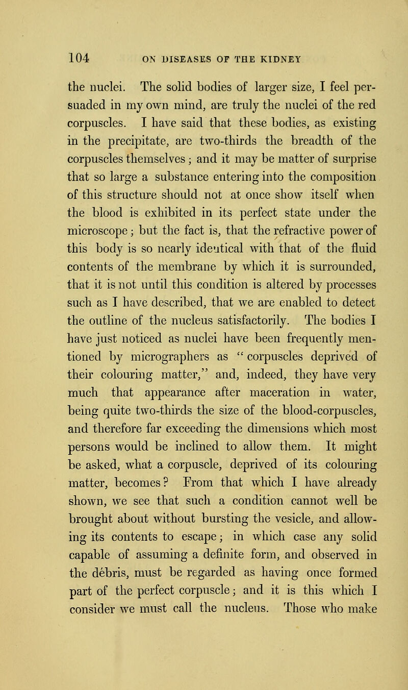 the nuclei. The solid bodies of larger size, I feel per- suaded in my own mind, are truly the nuclei of the red corpuscles. I have said that these bodies, as existing in the precipitate, are two-thirds the breadth of the corpuscles themselves ; and it may be matter of surprise that so large a substance entering into the composition of this structure should not at once show itself when the blood is exhibited in its perfect state under the microscope; but the fact is, that the refractive power of this body is so nearly ideutical with that of the fluid contents of the membrane by which it is surrounded, that it is not until this condition is altered by processes such as I have described, that we are enabled to detect the outline of the nucleus satisfactorily. The bodies I have just noticed as nuclei have been frequently men- tioned by micrographers as  corpuscles deprived of their colouring matter, and, indeed, they have very much that appearance after maceration in water, being quite two-thirds the size of the blood-corpuscles, and therefore far exceeding the dimensions which most persons would be inclined to allow them. It might be asked, what a corpuscle, deprived of its colouring matter, becomes? Prom that which I have already shown, we see that such a condition cannot well be brought about without bursting the vesicle, and allow- ing its contents to escape; in which case any solid capable of assuming a definite form, and observed in the debris, must be regarded as having once formed part of the perfect corpuscle; and it is this which I consider we must call the nucleus. Those who make