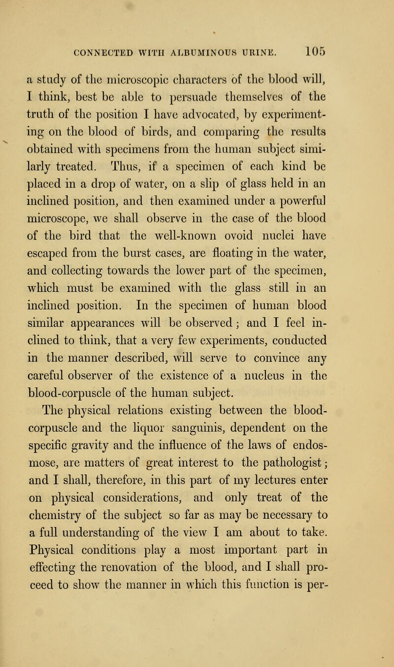 a study of the microscopic characters of the blood will, I think, best be able to persuade themselves of the truth of the position I have advocated, by experiment- ing on the blood of birds, and comparing the results obtained with specimens from the human subject simi- larly treated. Thus, if a specimen of each kind be placed in a drop of water, on a slip of glass held in an inclined position, and then examined under a powerful microscope, we shall observe in the case of the blood of the bird that the well-known ovoid nuclei have escaped from the burst cases, are floating in the water, and collecting towards the lower part of the specimen, which must be examined with the glass still in an inclined position. In the specimen of human blood similar appearances will be observed; and I feel in- clined to think, that a very few experiments, conducted in the manner described, will serve to convince any careful observer of the existence of a nucleus in the blood-corpuscle of the human subject. The physical relations existing between the blood- corpuscle and the liquor sanguinis, dependent on the specific gravity and the influence of the laws of endos- mose, are matters of great interest to the pathologist; and I shall, therefore, in this part of my lectures enter on physical considerations, and only treat of the chemistry of the subject so far as may be necessary to a full understanding of the view I am about to take. Physical conditions play a most important part in effecting the renovation of the blood, and I shall pro- ceed to show the manner in which this function is per-