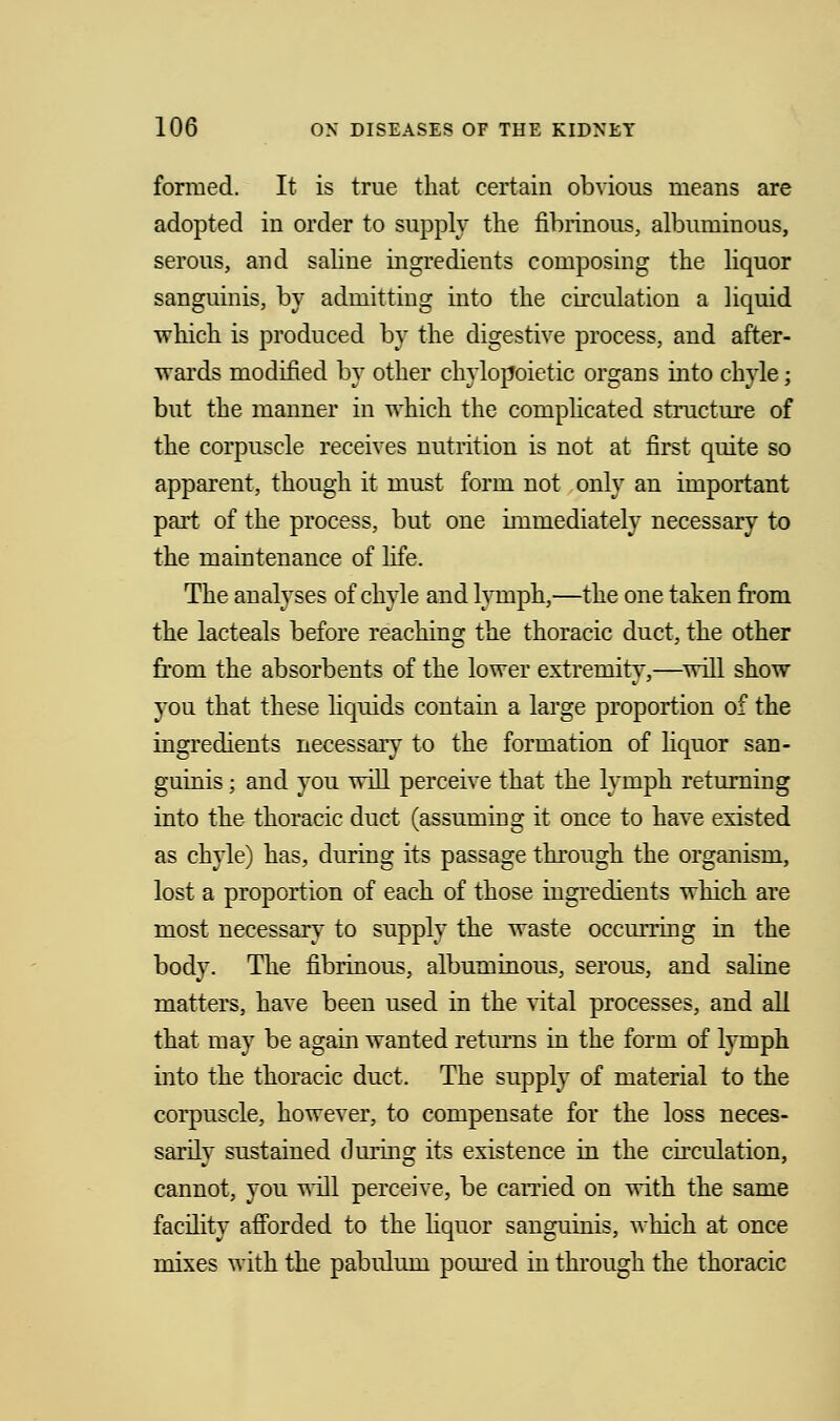 formed. It is true that certain obvious means are adopted in order to supply the fibrinous, albuminous, serous, and saline ingredients composing the liquor sanguinis, by admitting into the circulation a liquid which is produced by the digestive process, and after- wards modified by other chylopoietic organs into chyle; but the manner in which the complicated structure of the corpuscle receives nutrition is not at first quite so apparent, though it must form not only an important part of the process, but one immediately necessary to the maintenance of life. The analyses of chyle and lymph,—the one taken from the lacteals before reaching the thoracic duct, the other from the absorbents of the lower extremity,—will show you that these liquids contain a large proportion of the ingredients necessary to the formation of liquor san- guinis ; and you will perceive that the lymph returning into the thoracic duct (assuming it once to have existed as chyle) has, during its passage through the organism, lost a proportion of each of those ingredients which are most necessary to supply the waste occurring in the body. The fibrinous, albuminous, serous, and saline matters, have been used in the vital processes, and all that may be again wanted returns in the form of lymph into the thoracic duct. The supply of material to the corpuscle, however, to compensate for the loss neces- sarily sustained during its existence in the circulation, cannot, you will perceive, be carried on with the same facility afforded to the liquor sanguinis, which at once mixes with the pabulum poured in through the thoracic