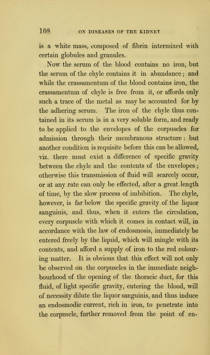 is a white mass, composed of fibrin intermixed with certain globules and grannies. Now the serum of the blood contains no iron, but the serum of the chyle contains it in abundance ; and while the crassamentum of the blood contains iron, the crassamentum of chyle is free from it, or affords only such a trace of the metal as may be accounted for by the adhering serum. The iron of the chyle thus con- tained in its serum is in a very soluble form, and ready to be applied to the envelopes of the corpuscles for admission through their membranous structure : but another condition is requisite before this can be allowed, viz. there must exist a difference of specific gravity between the chyle and the contents of the envelopes ; otherwise this transmission of fluid will scarcely occur, or at any rate can only be effected, after a great length of time, by the slow process of imbibition. The chyle, however, is far below the specific gravity of the liquor sanguinis, and thus, when it enters the circulation, every corpuscle with which it comes in contact will, in accordance with the law of endosmosis, immediately be entered freely by the liquid, which will mingle with its contents, and afford a supply of iron to the red colour- ing matter. It is obvious that this effect will not only be observed on the corpuscles in the immediate neigh- bourhood of the opening of the thoracic duct, for this fluid, of light specific gravity, entering the blood, will of necessity dilute the liquor sanguinis, and thus induce an endosmodic current, rich in iron, to penetrate into the corpuscle, further removed from the point of en-