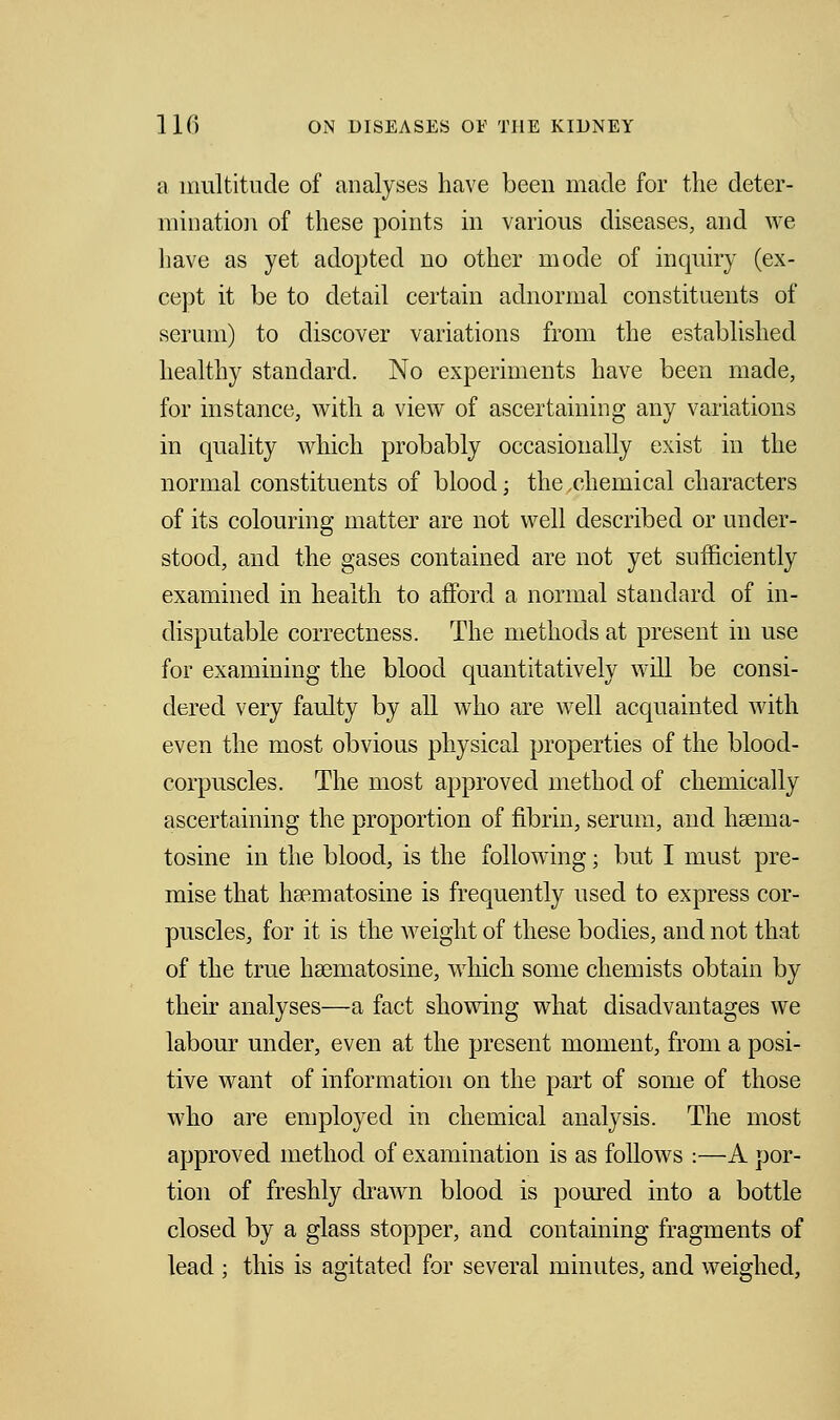 a multitude of analyses have been made for the deter- mination of these points in various diseases, and we have as yet adopted no other mode of inquiry (ex- cept it be to detail certain adnormal constituents of serum) to discover variations from the established healthy standard. No experiments have been made, for instance, with a view of ascertaining any variations in quality which probably occasionally exist in the normal constituents of blood; the chemical characters of its colouring matter are not well described or under- stood, and the gases contained are not yet sufficiently examined in health to afford a normal standard of in- disputable correctness. The methods at present in use for examining the blood quantitatively will be consi- dered very faulty by all who are well acquainted with even the most obvious physical properties of the blood- corpuscles. The most approved method of chemically ascertaining the proportion of fibrin, serum, and hsema- tosine in the blood, is the following; but I must pre- mise that hsematosine is frequently used to express cor- puscles, for it is the weight of these bodies, and not that of the true hsematosine, which some chemists obtain by their analyses—a fact showing what disadvantages we labour under, even at the present moment, from a posi- tive want of information on the part of some of those who are employed in chemical analysis. The most approved method of examination is as follows :—A por- tion of freshly drawn blood is poured into a bottle closed by a glass stopper, and containing fragments of lead ; this is agitated for several minutes, and weighed,