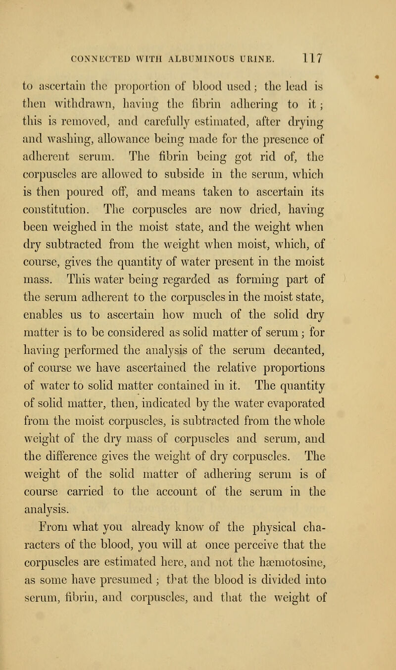 to ascertain the proportion of blood used; the lead is then withdrawn, having the fibrin adhering to it; this is removed, and carefully estimated, after drying and washing, allowance being made for the presence of adherent serum. The fibrin being got rid of, the corpuscles are allowed to subside in the serum, which is then poured off, and means taken to ascertain its constitution. The corpuscles are now dried, having been weighed in the moist state, and the weight when dry subtracted from the weight when moist, which, of course, gives the quantity of water present in the moist mass. This water being regarded as forming part of the serum adherent to the corpuscles in the moist state, enables us to ascertain how much of the solid dry matter is to be considered as solid matter of serum; for having performed the analysis of the serum decanted, of course we have ascertained the relative proportions of water to solid matter contained in it. The quantity of solid matter, then, indicated by the water evaporated from the moist corpuscles, is subtracted from the whole weight of the dry mass of corpuscles and serum, and the difference gives the weight of dry corpuscles. The weight of the solid matter of adhering serum is of course carried to the account of the serum in the analysis. From what you already know of the physical cha- racters of the blood, you will at once perceive that the corpuscles are estimated here, and not the haemotosine, as some have presumed ; that the blood is divided into serum, fibrin, and corpuscles, and that the weight of