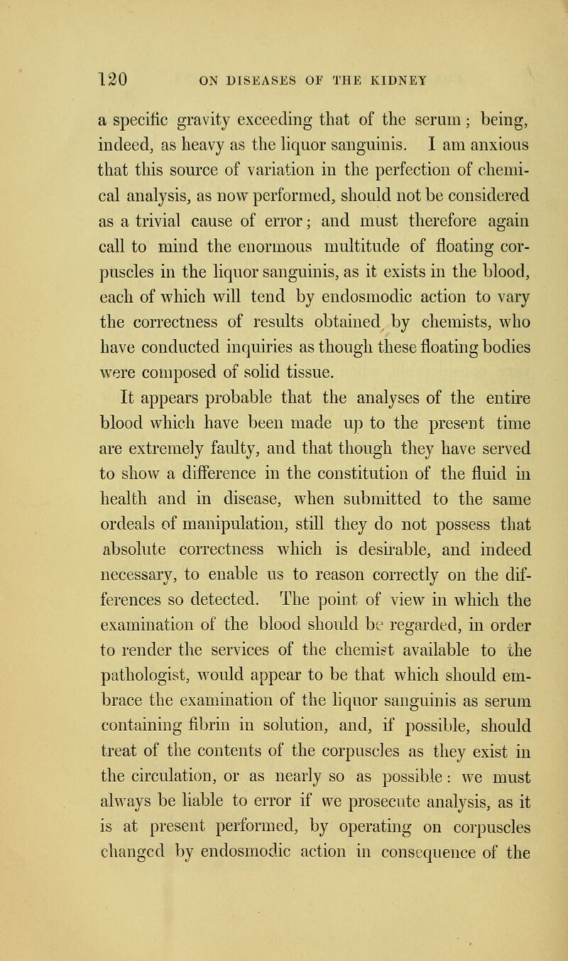 a specific gravity exceeding that of the serum; being, indeed, as heavy as the liquor sanguinis. I am anxious that this source of variation in the perfection of chemi- cal analysis, as now performed, should not be considered as a trivial cause of error; and must therefore again call to mind the enormous multitude of floating cor- puscles in the liquor sanguinis, as it exists in the blood, each of which will tend by endosmodic action to vary the correctness of results obtained, by chemists, who have conducted inquiries as though these floating bodies were composed of solid tissue. It appears probable that the analyses of the entire blood which have been made up to the present time are extremely faulty, and that though they have served to show a difference in the constitution of the fluid in health and in disease, when submitted to the same ordeals of manipulation, still they do not possess that absolute correctness which is desirable, and indeed necessary, to enable us to reason correctly on the dif- ferences so detected. The point of view in which the examination of the blood should be regarded, in order to render the services of the chemist available to the pathologist, would appear to be that which should em- brace the examination of the liquor sanguinis as serum containing fibrin in solution, and, if possible, should treat of the contents of the corpuscles as they exist in the circulation, or as nearly so as possible: we must always be liable to error if we prosecute analysis, as it is at present performed, by operating on corpuscles changed by endosmodic action in consequence of the