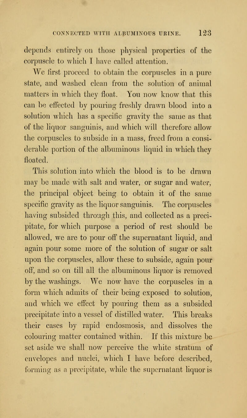 depends entirely on those physical properties of the corpuscle to which I have called attention. We first proceed to obtain the corpuscles in a pure state, and washed clean from the solution of animal matters in which they float. You now know that this can be effected by pouring freshly drawn blood into a solution which has a specific gravity the same as that of the liquor sanguinis, and which will therefore allow the corpuscles to subside in a mass, freed from a consi- derable portion of the albuminous liquid in which they floated. This solution into which the blood is to be drawn may be made with salt and water, or sugar and water, the principal object being to obtain it of the same specific gravity as the liquor sanguinis. The corpuscles having subsided through this, and collected as a preci- pitate, for which purpose a period of rest should be allowed, we are to pour off the supernatant liquid, and again pour some more of the solution of sugar or salt upon the corpuscles, allow these to subside, again pour off, and so on till all the albuminous liquor is removed by the washings. We now have the corpuscles in a form which admits of their being exposed to solution, and which we effect by pouring them as a subsided precipitate into a vessel of distilled water. This breaks their cases by rapid endosmosis, and dissolves the colouring matter contained within. If this mixture be set aside we shall now perceive the white stratum of envelopes and nuelei, which I have before described, forming as a precipitate, while the supernatant liquor is