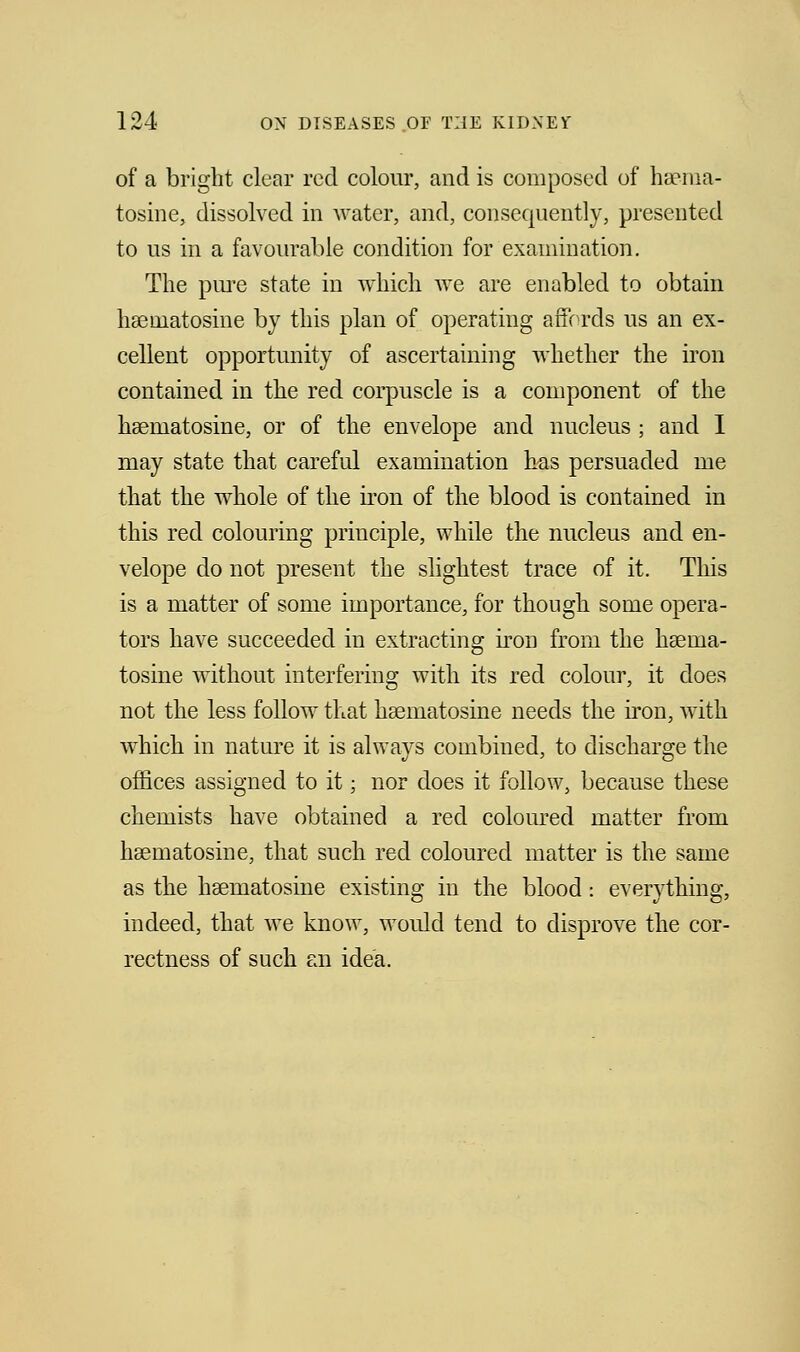 of a bright clear red colour, and is composed of hsema- tosine, dissolved in water, and, consequently, presented to us in a favourable condition for examination. The pure state in which we are enabled to obtain hsematosine by this plan of operating affords us an ex- cellent opportunity of ascertaining whether the iron contained in the red corpuscle is a component of the hsematosine, or of the envelope and nucleus ; and I may state that careful examination has persuaded me that the whole of the iron of the blood is contained in this red colouring principle, while the nucleus and en- velope do not present the slightest trace of it. This is a matter of some importance, for though some opera- tors have succeeded in extracting iron from the haenia- tosine without interfering with its red colour, it does not the less follow that hsematosine needs the iron, with which in nature it is always combined, to discharge the offices assigned to it; nor does it follow, because these chemists have obtained a red coloured matter from hsematosine, that such red coloured matter is the same as the hasmatosine existing in the blood: everything, indeed, that we know, would tend to disprove the cor- rectness of such an idea.
