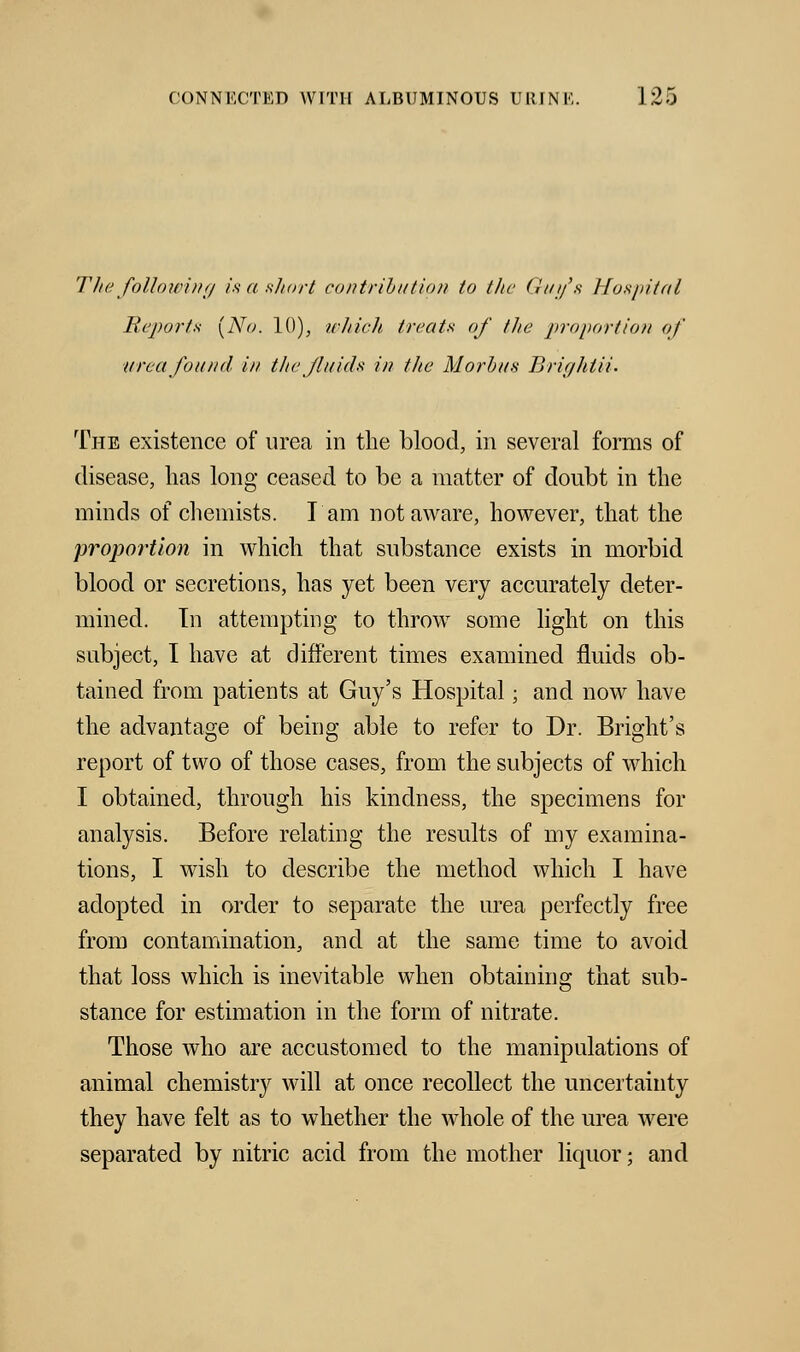 The following is a short contribution to the Guy's Hospital Reports [No. 10), which treats of the proportion of urea found in the fluids in the Morbus Brightii. The e:dstence of urea in the blood, in several forms of disease, has long ceased to be a matter of doubt in the minds of chemists. I am not aware, however, that the proportion in which that substance exists in morbid blood or secretions, has yet been very accurately deter- mined. In attempting to throw some light on this subject, I have at different times examined fluids ob- tained from patients at Guy's Hospital; and now have the advantage of being able to refer to Dr. Bright's report of two of those cases, from the subjects of which I obtained, through his kindness, the specimens for analysis. Before relating the results of my examina- tions, I wish to describe the method which I have adopted in order to separate the urea perfectly free from contamination, and at the same time to avoid that loss which is inevitable when obtaining that sub- stance for estimation in the form of nitrate. Those who are accustomed to the manipulations of animal chemistry will at once recollect the uncertainty they have felt as to whether the whole of the urea were separated by nitric acid from the mother liquor; and