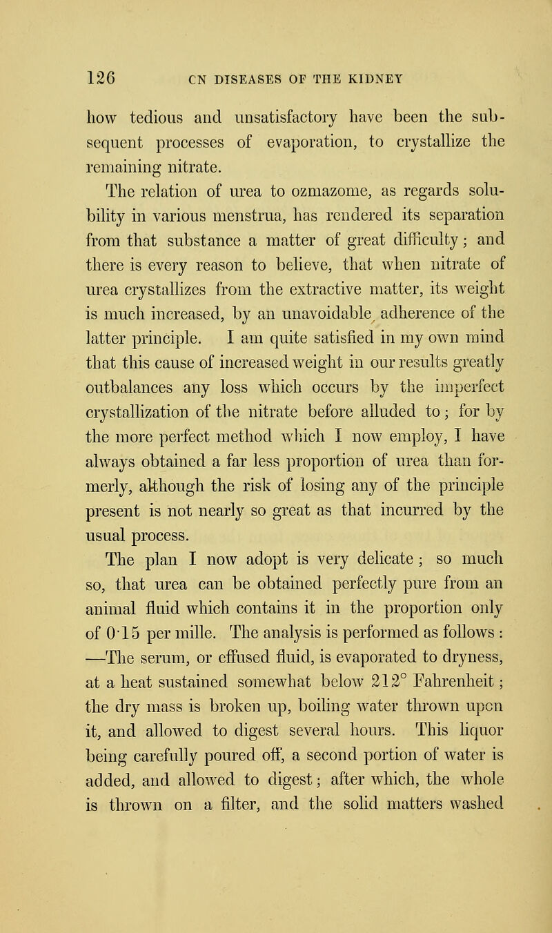how tedious and unsatisfactory have been the sub- sequent processes of evaporation, to crystallize the remaining nitrate. The relation of urea to ozmazome, as regards solu- bility in various menstrua, has rendered its separation from that substance a matter of great difficulty; and there is every reason to believe, that when nitrate of urea crystallizes from the extractive matter, its Aveight is much increased, by an unavoidable, adherence of the latter principle. I am quite satisfied in my own mind that this cause of increased weight in our results greatly outbalances any loss which occurs by the imperfect crystallization of the nitrate before alluded to; for by the more perfect method which I now employ, I have always obtained a far less proportion of urea than for- merly, although the risk of losing any of the principle present is not nearly so great as that incurred by the usual process. The plan I now adopt is very delicate; so much so, that urea can be obtained perfectly pure from an animal fluid which contains it in the proportion only of 015 per mille. The analysis is performed as follows : —The serum, or effused fluid, is evaporated to dryness, at a heat sustained somewhat below 212° Fahrenheit; the dry mass is broken up, boiling water thrown upon it, and allowed to digest several hours. This liquor being carefully poured off, a second portion of water is added, and allowed to digest; after which, the whole is thrown on a filter, and the solid matters washed