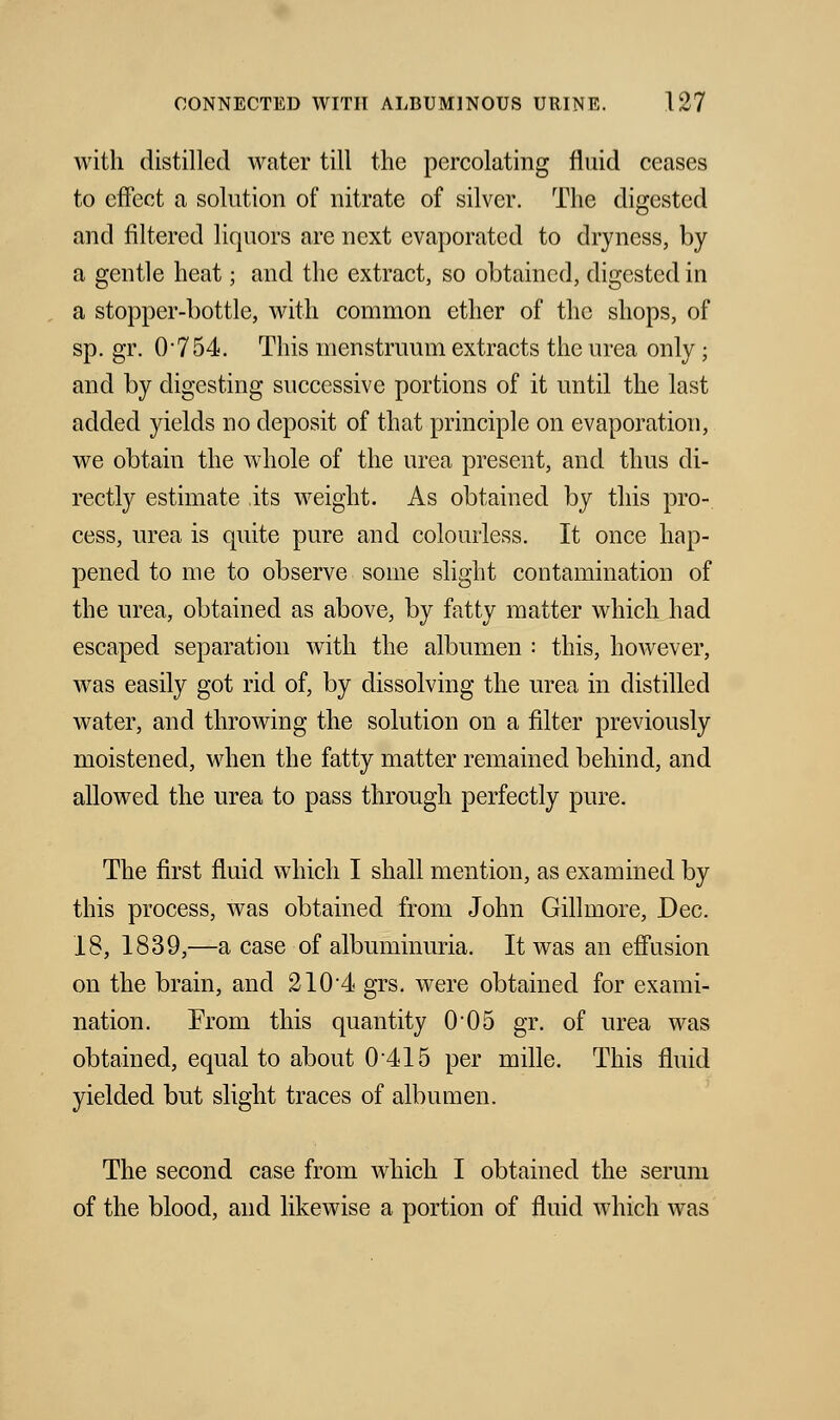with distilled water till the percolating fluid ceases to effect a solution of nitrate of silver. The digested and filtered liquors are next evaporated to dryness, by a gentle heat; and the extract, so obtained, digested in a stopper-bottle, with common ether of the shops, of sp. gr. 0754. This menstruum extracts the urea only ; and by digesting successive portions of it until the last added yields no deposit of that principle on evaporation, we obtain the whole of the urea present, and thus di- rectly estimate its weight. As obtained by this pro- cess, urea is quite pure and colourless. It once hap- pened to me to observe some slight contamination of the urea, obtained as above, by fatty matter which had escaped separation with the albumen : this, however, was easily got rid of, by dissolving the urea in distilled water, and throwing the solution on a filter previously moistened, when the fatty matter remained behind, and allowed the urea to pass through perfectly pure. The first fluid which I shall mention, as examined by this process, was obtained from John Gillmore, Dec. 18, 1839,—a case of albuminuria. It was an effusion on the brain, and 2104 grs. were obtained for exami- nation. From this quantity 005 gr. of urea was obtained, equal to about 0'415 per mille. This fluid yielded but slight traces of albumen. The second case from which I obtained the serum of the blood, and likewise a portion of fluid which was
