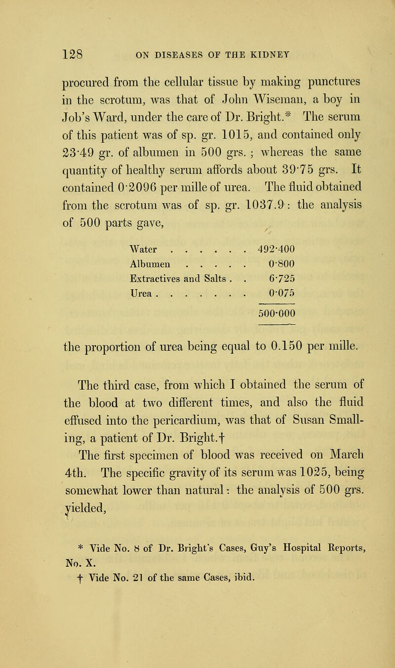 procured from the cellular tissue by making punctures in the scrotum, was that of John Wiseman, a boy in Job's Ward, under the care of Dr. Bright.* The serum of this patient was of sp. gr. 1015, and contained only 23'49 gr. of albumen in 500 grs. ; whereas the same quantity of healthy serum affords about 3975 grs. It contained 0-2096 per mille of urea. The fluid obtained from the scrotum was of sp. gr. 1037.9: the analysis of 500 parts gave, Water 492-400 Albumen 0*800 Extractives and Salts . . 6*725 Urea 0-075 500-000 the proportion of urea being equal to 0.150 per mille. The third case, from which I obtained the serum of the blood at two different times, and also the fluid effused into the pericardium, was that of Susan Small- ing, a patient of Dr. Bright.f The first specimen of blood was received on March 4th. The specific gravity of its serum was 1025, being somewhat lower than natural: the analysis of 500 grs. yielded, * Vide No. 8 of Dr. Bright's Cases, Guy's Hospital Reports, No. X. f Vide No. 21 of the same Cases, ibid.