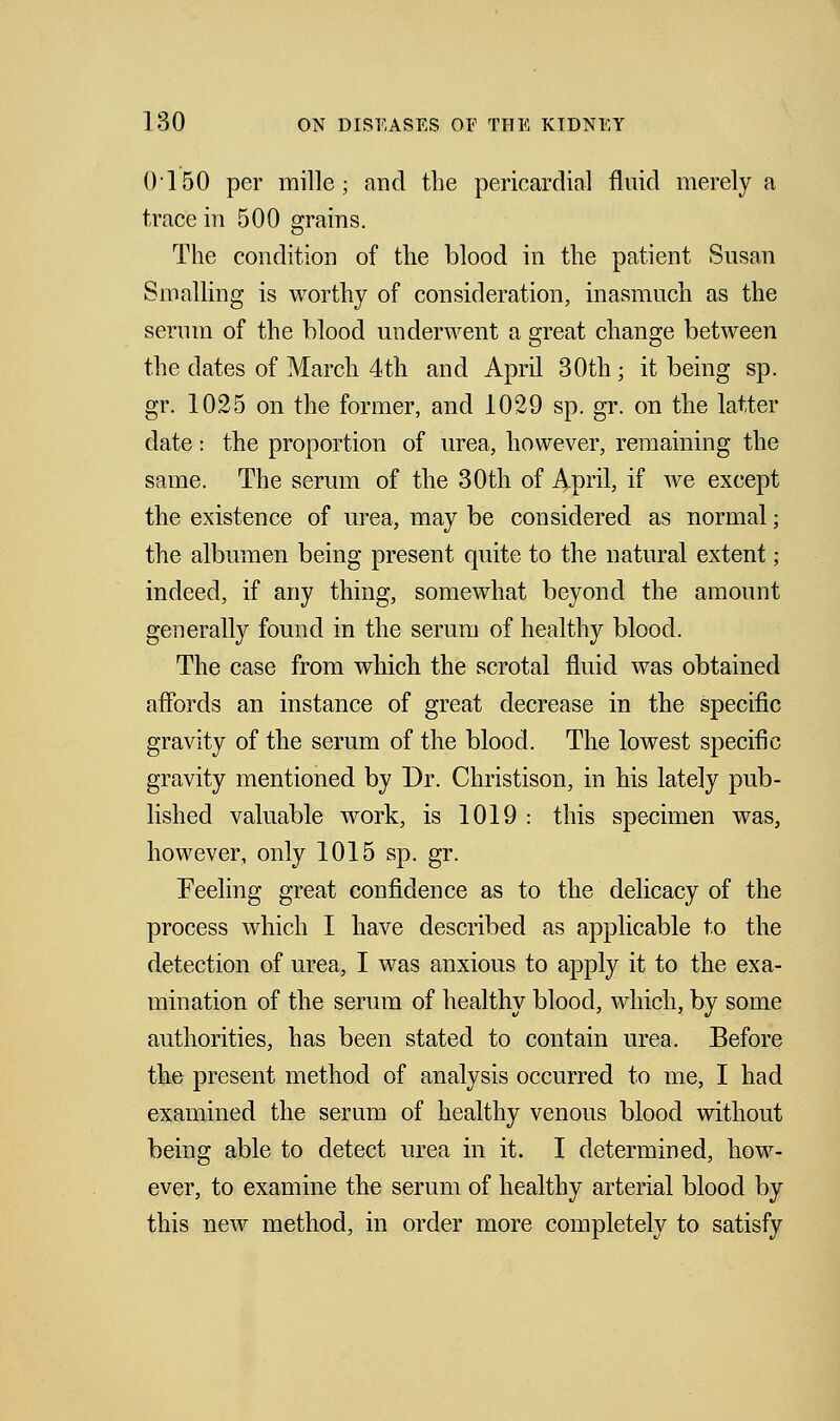 0150 per mille ; and the pericardial fluid merely a trace in 500 grains. The condition of the blood in the patient Susan Sin ailing is worthy of consideration, inasmuch as the serum of the blood underwent a great change between the dates of March 4th and April 30th ; it being sp. gr. 1025 on the former, and 1029 sp. gr. on the latter date: the proportion of urea, however, remaining the same. The serum of the 30th of April, if we except the existence of urea, may be considered as normal ■ the albumen being present quite to the natural extent; indeed, if any thing, somewhat beyond the amount generally found in the serum of healthy blood. The case from which the scrotal fluid was obtained affords an instance of great decrease in the specific gravity of the serum of the blood. The lowest specific gravity mentioned by Dr. Christison, in his lately pub- lished valuable work, is 1019 : this specimen was, however, only 1015 sp. gr. Feeling great confidence as to the delicacy of the process which I have described as applicable to the detection of urea, I was anxious to apply it to the exa- mination of the serum of healthy blood, which, by some authorities, has been stated to contain urea. Before the present method of analysis occurred to me, I had examined the serum of healthy venous blood without being able to detect urea in it. I determined, how- ever, to examine the serum of healthy arterial blood by this new method, in order more completely to satisfy