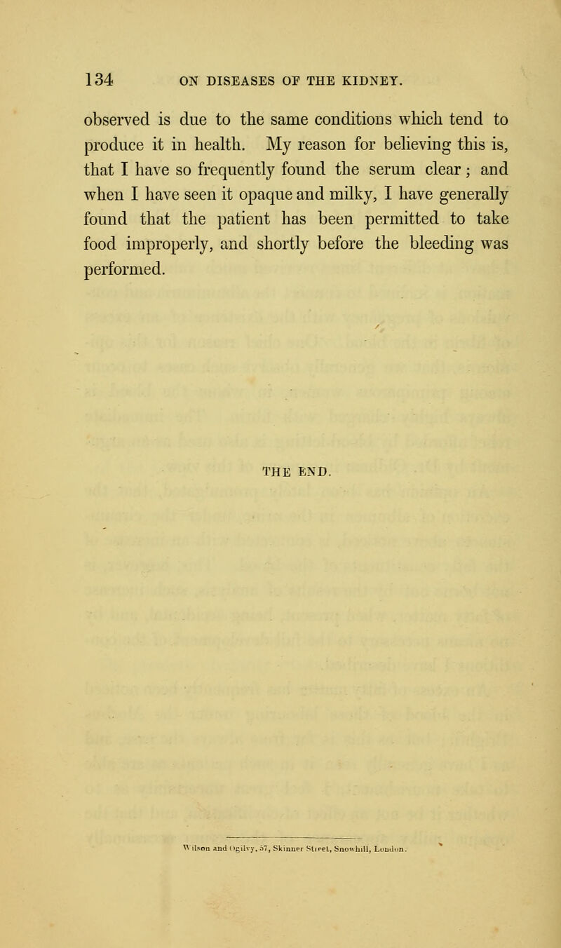 observed is due to the same conditions which tend to produce it in health. My reason for believing this is, that I have so frequently found the serum clear; and when I have seen it opaque and milky, I have generally found that the patient has been permitted to take food improperly, and shortly before the bleeding was performed. THE END, « ikon and(>gUvy,57, Skinner Sheet, Snowhill, Lomlun.