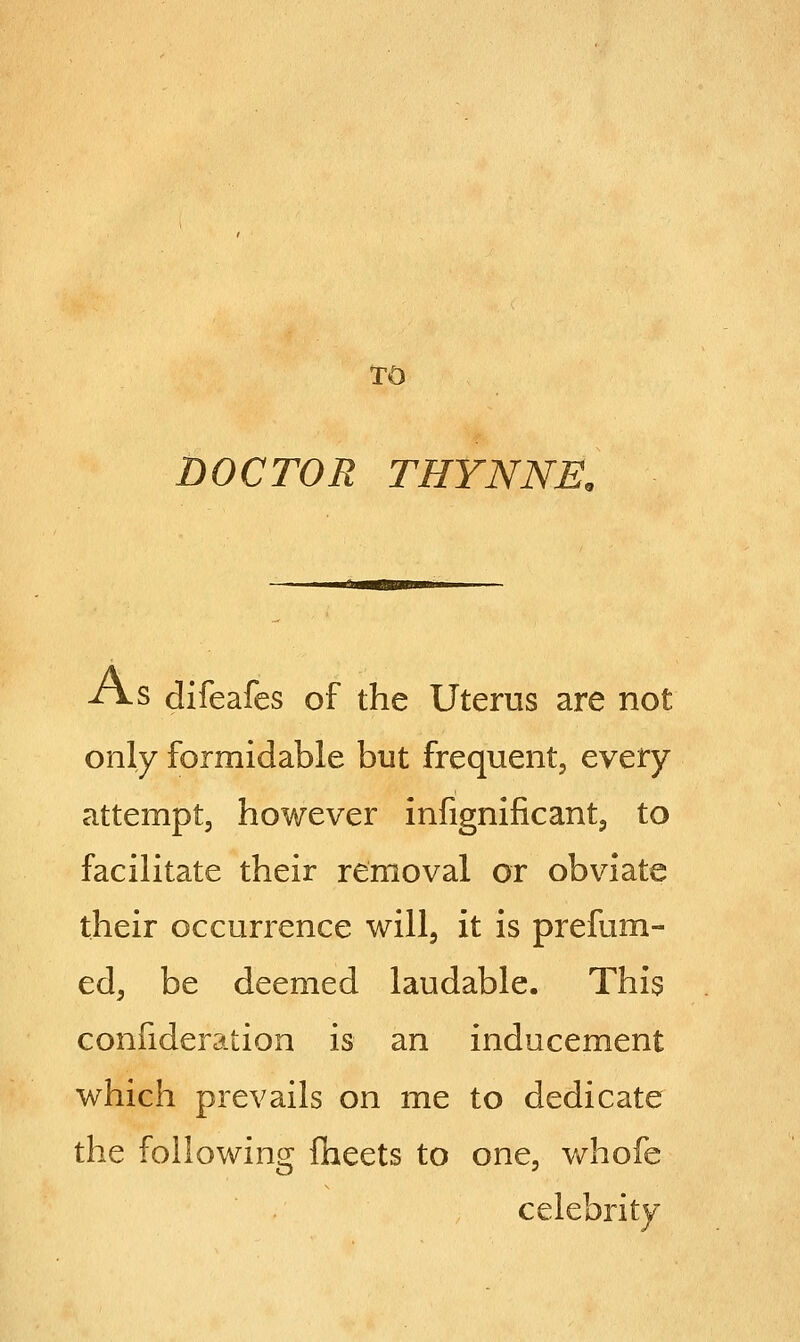 TO DOCTOR THYNNK -A-S difeafes of the Uterus are not only formidable but frequent, every attempt, however infignificant, to facilitate their removal or obviate their occurrence will, it is prefum- ed, be deemed laudable. This confideration is an inducement which prevails on me to dedicate the following fheets to one, whofe celebrity