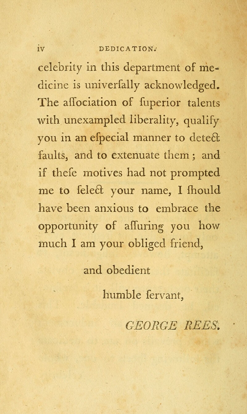 celebrity in this department of me- dicine is univerfally acknowledged. The affociation of fuperior talents with unexampled liberality, qualify you in an efpecial manner to deteft faults, and to extenuate them; and if thefe motives had not prompted me to felecl; your name, I mould have been anxious to embrace the opportunity of afTuring you how much I am your obliged friend, and obedient humble fervant, GEORGE REES.