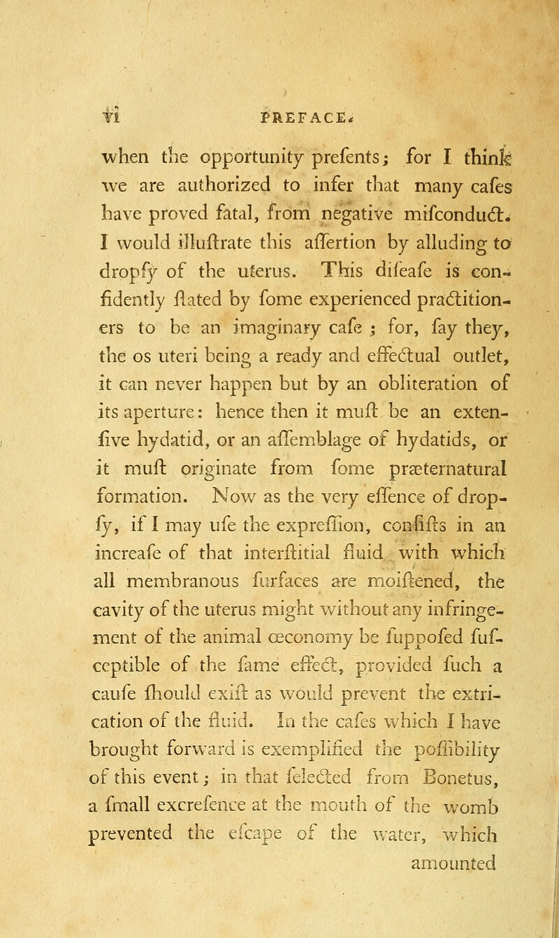fl PREFACE* when the opportunity prefents; for I think we are authorized to infer that many cafes have proved fatal, from negative mifconduct. I would illuftrate this afTertion by alluding to drop fy of the uterus. This difeafe is con- fidently flated by fome experienced practition- ers to be an imaginary cafe ; for, fay they, the os uteri being a ready and effectual outlet, it can never happen but by an obliteration of its aperture: hence then it mult, be an exten- five hydatid, or an affemblage of hydatids, or it muft originate from fome preternatural formation. Now as the very effence of drop- fy, if I may ufe the expreflion, coniiiis in an increafe of that interftitial fluid with which all membranous furfaces are moiftened, the cavity of the uterus might without any infringe- ment of the animal ceconomy be fuppofed fuf- ceptible of the fame effect, provided fuch a caufe mould exiit. as would prevent the extri- cation of the fluid. In the cafes which I have brought forward is exemplified the poffibility of this event; in that felected from Bonetus, a fmall excrefence at the mouth of the womb prevented the efcape of the water, which amounted
