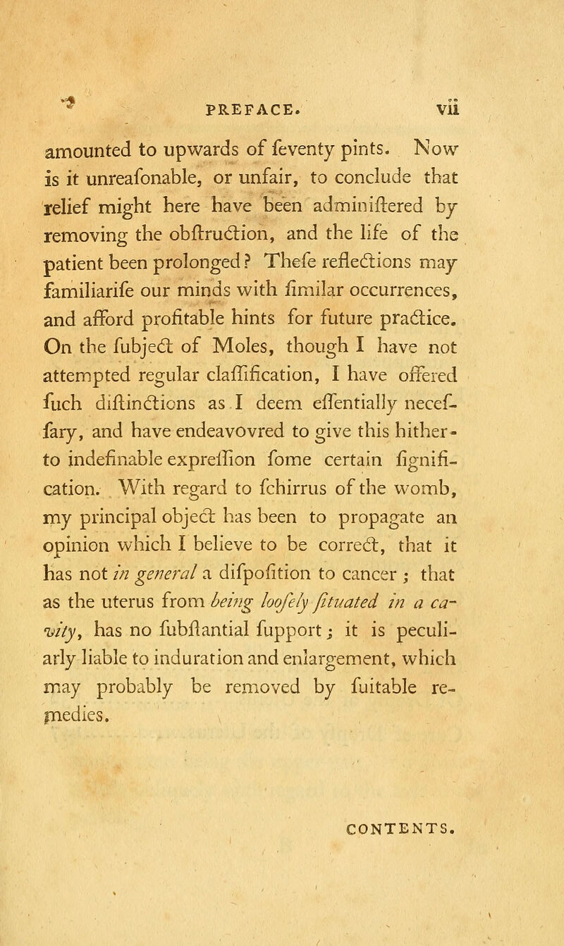 * PREFACE. Vll amounted to upwards of feventy pints. Now is it unreafonable, or unfair, to conclude that relief might here have been administered by removing the obftruction, and the life of the patient been prolonged ? Thefe reflections may familiarife our minds with iimilar occurrences, and afford profitable hints for future practice. On the fubject of Moles, though I have not attempted regular clafTification, I have offered fuch diflinctions as I deem effentially necef- fary, and have endeavovred to give this hither- to indefinable expreilion fome certain fignifi- cation. With regard to fchirrus of the womb, my principal object has been to propagate an opinion which I believe to be correct, that it has not in general a difpofition to cancer ; that as the uterus from -being loofely fituated in a ca- vity, has no fubflantial fupport; it is peculi- arly liable to induration and enlargement, which may probably be removed by fuitable re- medies. contents.