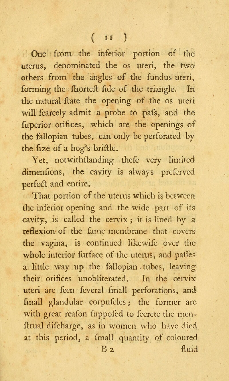 One from the inferior portion of the uterus, denominated the os uteri, the two others from the angles of the fundus uteri, forming the morteft fide of the triangle. In the natural ftate the opening of the os uteri will fcarcely admit a probe to pafs, and the fuperior orifices, which are the openings of the fallopian tubes, can only be perforated by the iize of a hog's brittle. Yet, notwithstanding thefe very limited dimenflons, the cavity is always preferved perfect and entire. That portion of the uterus which is between the inferior opening and the wide part of its cavity, is called the cervix; it is lined by a reflexion1 of the fame membrane that covers the vagina, is continued likewife over the whole interior furface of the uterus, and paffes a little way up the fallopian .tubes, leaving their orifices unobliterated. In the cervix uteri are feen feveral fmall perforations, and fmall glandular corpufcles; the former are with great reafon fuppofed to fecrete the men- ftrual difcharge, as in women who have died at this period, a fmall quantity of coloured B 2 fluid