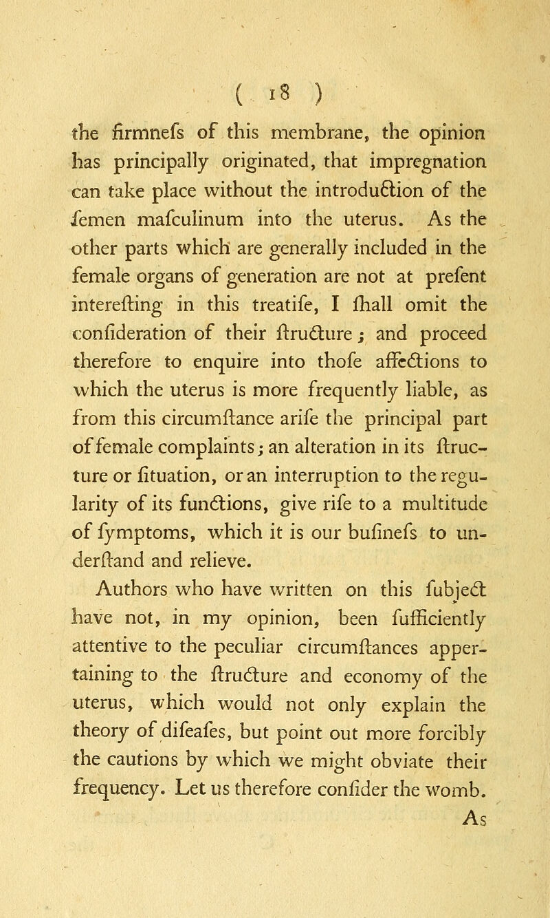 the firmnefs of this membrane, the opinion has principally originated, that impregnation can take place without the introduction of the femen mafculinum into the uterus. As the other parts which are generally included in the female organs of generation are not at prefent interesting in this treatife, I mail omit the consideration of their Structure; and proceed therefore to enquire into thofe affections to which the uterus is more frequently liable, as from this circumflance arife the principal part of female complaints; an alteration in its ftruc- ture or Situation, or an interruption to the regu- larity of its functions, give rife to a multitude of fymptoms, which it is our bufinefs to un- derstand and relieve. Authors who have written on this fubject have not, in my opinion, been fufficiently attentive to the peculiar circumftances apper- taining to the Structure and economy of the uterus, which would not only explain the theory of difeafes, but point out more forcibly the cautions by which we might obviate their frequency. Let us therefore conSider the womb. As