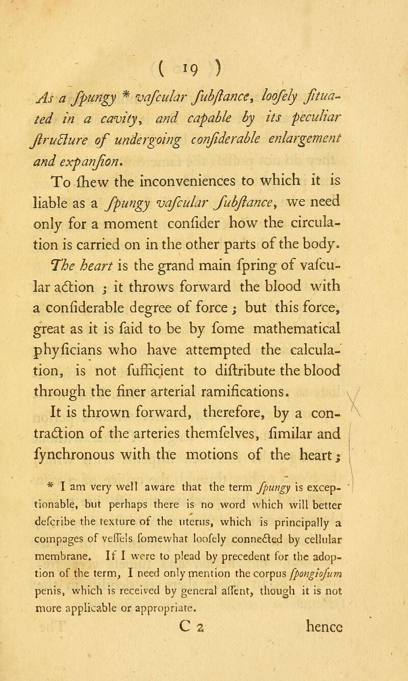 As a fpungy * vafcular fubftancc, loofely filia- ted in a cavity\ and capable by its peculiar JlruBure of undergoing confiderable enlargement and expanjion. To mew the inconveniences to which it is liable as a fpungy vafcular fubftancey we need only for a moment confider how the circula- tion is carried on in the other parts of the body. The heart is the grand main fpring of vafcu- lar action j it throws forward the blood with a confiderable degree of force ; but this force, great as it is faid to be by fome mathematical phyficians who have attempted the calcula- tion, is not fufficient to diftribute the blood through the finer arterial ramifications. It is thrown forward, therefore, by a con- traction of the arteries themfelves, fimilar and fynchronous with the motions of the heart j * I am very well aware that the term fpungy is excep- tionable, but perhaps there is no word which will better defcribe the texture of the uterus, which is principally a compages of vefTels fomewhat loofely connected by cellular membrane. If I were to plead by precedent for the adop- tion of the term, I need only mention the corpus fpongiofum penis, which is received by general affent, though it is not more applicable or appropriate. C a hence