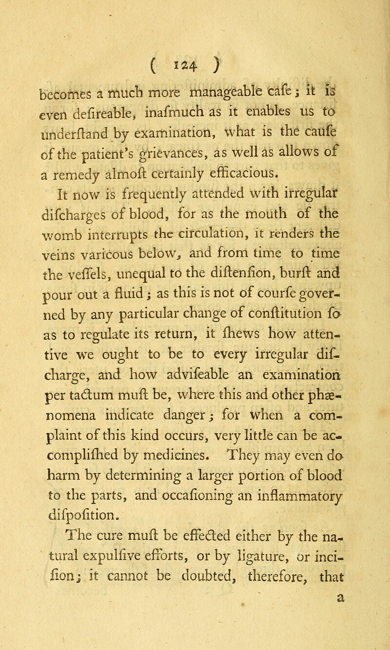 becomes a much more manageable cafe; k is even defireable, inafmuch as it enables us to underftand by examination, what is the caufe of the patient's grievances, as well as allows of a remedy almoft certainly efficacious. It now is frequently attended with irregular difcharges of blood, for as the mouth of the womb interrupts the circulation, it renders the veins variCous below, and from time to time the veffels, unequal to the diftenfion, burft and pour out a fluid; as this is not of courfe gover- ned by any particular change of constitution fa as to regulate its return, it fhews how atten- tive we ought to be to every irregular dif- charge, and how advifeable an examination per tactum muft be, where this and other phe- nomena indicate danger; for when a com- plaint of this kind occurs, very little can be ac- complished by medicines. They may even da harm by determining a larger portion of blood to the parts, and occasioning an inflammatory difpofition. The cure mull be effected either by the na- tural expulfive efforts, or by ligature, or inci- lion; it cannot be doubted, therefore, that a