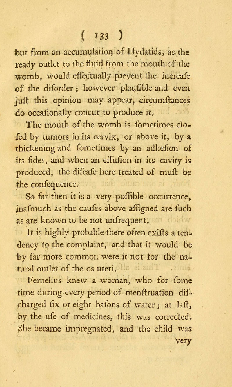 ( *33 ) but from an accumulation of Hydatids, as the ready outlet to the fluid from the mouth of the womb, would effectually pieyent the increafe of the diforder; however plaufible and even juft this opinion may appear, circumftances do occasionally concur to produce it* The mouth of the womb is fometimes elo- fed by tumors in its cervix, or above it, by a thickening and fometimes by an adhefion of its fides, and when an effufion in its cavity is produced, the difeafe here treated of mufl be the confequence. So far then it is a very pofTible occurrence, inafmueh as the caufes above afligned are fuch as are known to be not unfrequent. It is highly probable there often exifts a ten- dency tQ the complaint, and that it would be by far more common were it not for the na- tural outlet of the os uteri. Fernelius knew a woman, who for fome time during every period of menftruation dif- charged fix or eight bafons of water; at laft, by the ufe of medicines, this was corrected. $he became impregnated, and the child was very