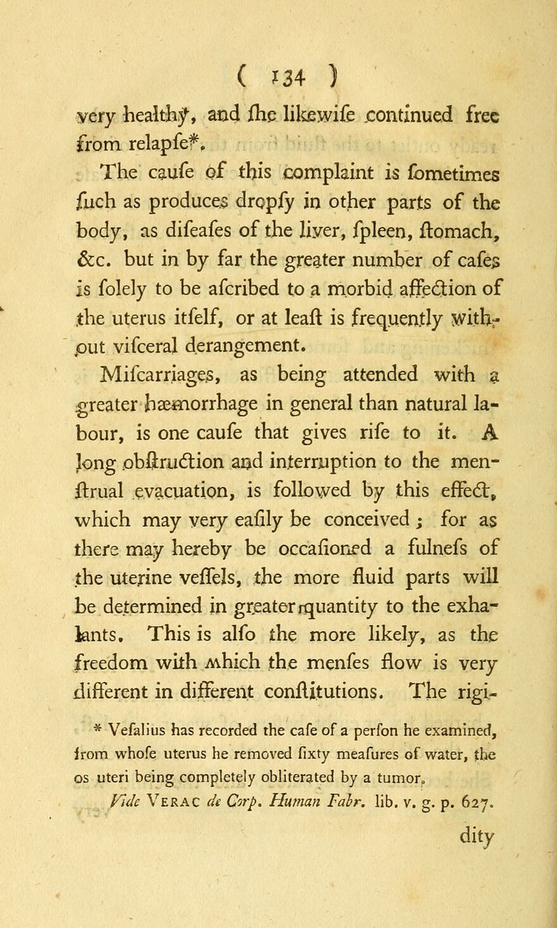 very healthy, and fhe like wife continued free from relapfef, The caufe of this complaint is fometimes fuch as produces dropfy in other parts of the body, as difeafes of the liyer, fpleen, rtomach, &c. but in by far the greater number of cafes Is folely to be afcribed to a morbid affection of the uterus itfelf, or at leaft is frequently with- put vifceraj derangement. Mifcarriages, as being attended with a greater haemorrhage in general than natural la- bour, is one caufe that gives rife to it. A Jong obffmction and interruption to the men- strual evacuation, is followed by this effect, which may very eafily be conceived ; for as there may hereby be occasioned a fulnefs of the uterine veflels, the more fluid parts will be determined in greater rquantity to the exha- knts. This is alfo the more likely, as the freedom with Mhich the menfes flow is very different in different constitutions. The rigi- * Vefalius has recorded the cafe of a perfon he examined, irom whofe uterus he removed fixty meafures of water, the os uteri being completely obliterated by a tumor. Vide Verac de Corp. Human Fabr. lib. v. g. p. 627. dity