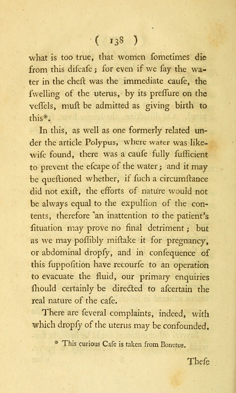 what is too true, that women fometimes die from this difeafe; for even if we fay the wa- ter in the cheft was the immediate caufe, the fwelling of the uterus, by its preffure on the veifels, muft be admitted as giving birth to this*. In this, as well as one formerly related un- der the article Polypus, where water was like- wife found, there was a caufe fully fufficient to prevent the efcape of the water; and it may be questioned whether, if fuch a circumftance did not exift, the efforts of nature would not be always equal to the expulfion of the con- tents, therefore 'an inattention to the patient's iituation may prove no final detriment; but as we may poffibly miftake it for pregnancy, or abdominal dropfy, and in confequence of this fuppofition have recourfe to an operation to evacuate the fluid, our primary enquiries mould certainly be directed to afcertain the real nature of the cafe. There are feveral complaints, indeed, with which dropfy of the uterus may be confounded. * This curious Cafe is taken from Bonetus. Thefe