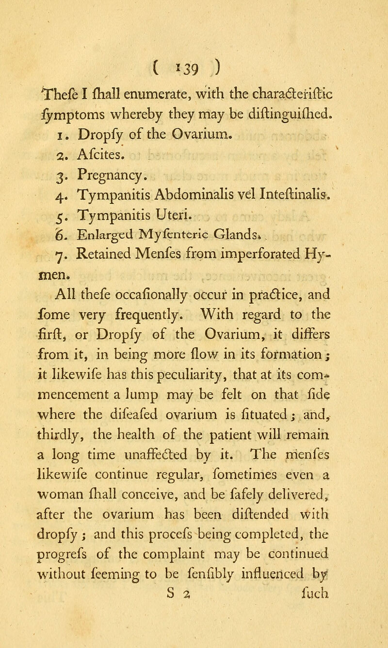 ^hefe I mall enumerate, with the characleriflic fymptoms whereby they may be diftinguifhed. i. Dropfy of the Ovarium. 2. Afcites. 3. Pregnancy. 4. Tympanitis Abdominalis vel Inteftinalis. 5. Tympanitis Uteri. '6. Enlarged Myfentcric Glands*. n. Retained Menfes from imperforated Hy- men. All thefe occaflonally occur in practice, and ibme very frequently. With regard to the firft, or Dropfy of the Ovarium, it differs from it, in being more flow in its formation j it likewife has this peculiarity, that at its com* mencement a lump may be felt on that fide where the difeafed ovarium is fituatedj and, thirdly, the health of the patient will remain a long time unaffected by it. The menfes likewife continue regular, fometimes even a woman fhall conceive, and be fafely delivered, after the ovarium has been diftended with dropfy ; and this procefs being completed, the progrefs of the complaint may be continued without feeming to be fenfibly influenced by S 2 fuch