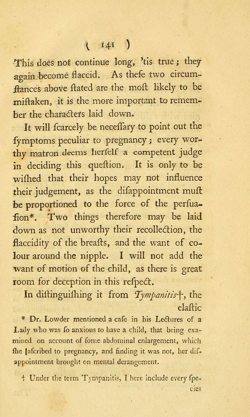 V *4* ) This does not continue long, 'tis true; they again.become flaccid. As thefe two circum- itances above ftated are the moft likely to be miftaken, it is the more important to remem- ber the characters laid down. It will fcarcely be neceffary to point out the fymptoms peculiar to pregnancy; every wor- thy matron deems herfelf a competent judge in deciding this queftion. It is only to be wifhed that their hopes may not influence their judgement, as the difappointment mufl be proportioned to the force of the perfua- iion*. Two things therefore may be laid down as not unworthy their recollection, the flaccidity of the breafts, and the want of co- lour around the nipple. I will not add the want of motion of the child, as there is great room for deception in this refpect. In diltinguifhing it from Tympanitis^, the elaftic * Dr. Lowder mentioned a cafe in his Lectures of a Lady who was fo anxious to have a child, that being exa- mined on account of fome abdominal enlargement, which (he [afcribed to pregnancy, and finding it was not, her dis- appointment brought on mental derangement. \ Under the term Tympanitis, I here include every fpe- cies