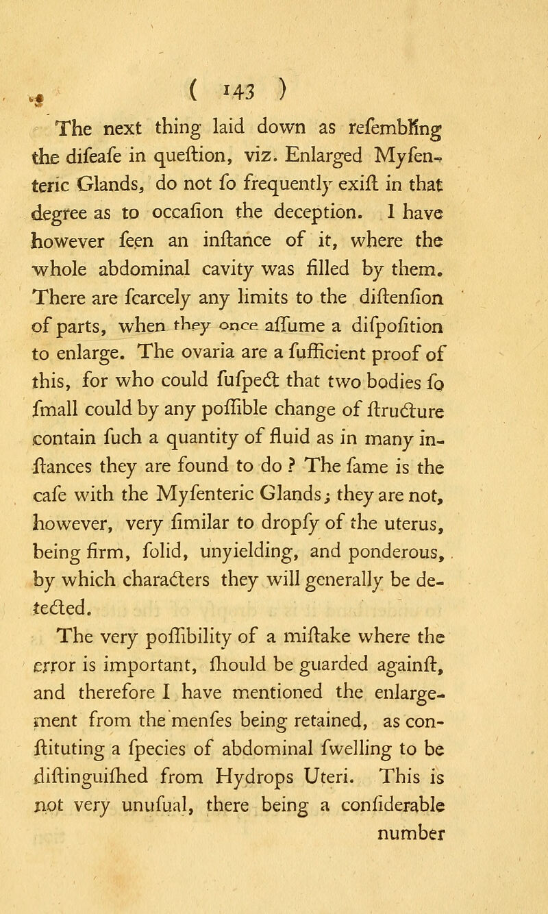 ., ( m ) The next thing laid down as refembfing the difeafe in queftion, viz. Enlarged My fen-, teric Glands, do not fo frequently exift in that degree as to oceanon the deception. 1 have however feen an inftance of it, where the whole abdominal cavity was filled by them. There are fcarcely any limits to the diftenfion of parts, when they once afTume a difpofition to enlarge. The ovaria are a fufficient proof of this, for who could fufpect that two bodies fo fmall could by any poffible change of ftruclure contain fuch a quantity of fluid as in many in- ftances they are found to do ? The fame is the cafe with the Myfenteric Glands; they are not, however, very fimilar to dropfy of the uterus, being firm, folid, unyielding, and ponderous, by which characters they will generally be de- tected. The very poflibility of a miflake where the error is important, mould be guarded againft, and therefore I have mentioned the enlarge- ment from the menfes being retained, as con- ftituting a fpecies of abdominal fwelling to be diftinguiihed from Hydrops Uteri. This is not v^ry unufual, there being a confiderable number