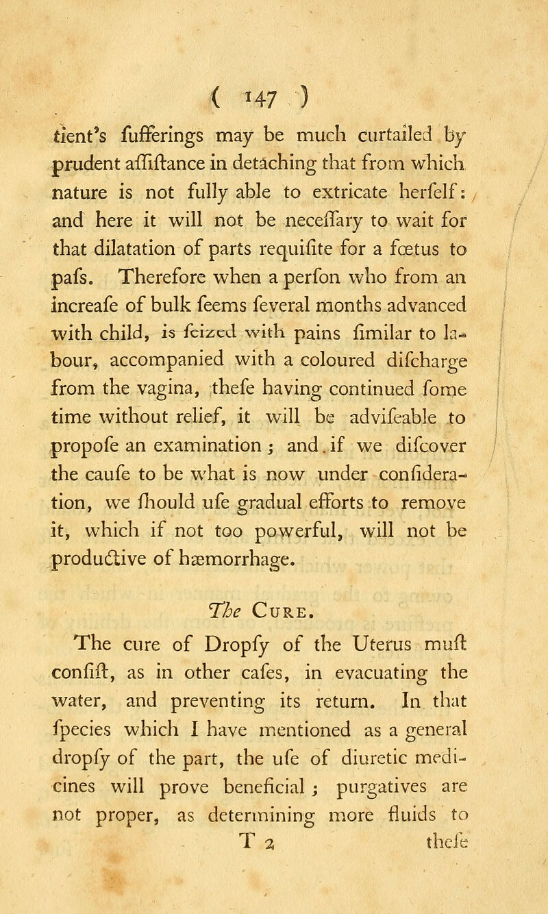 tlent*s fufFerings may be much curtailed by prudent ailiftance in detaching that from which nature is not fully able to extricate herfelf: and here it will not be neceflary to wait for that dilatation of parts requifite for a fcetus to pafs. Therefore when a perfon who from an increafe of bulk feems feveral months advanced with child, is feized with pains fimilar to h-* bour, accompanied with a coloured difcharge from the vagina, thefe having continued fome time without relief, it will be advifeable to propofe an examination ; and. if we difcover the caufe to be what is now under con iidera- tion, we mould ufe gradual efforts to remove it, which if not too powerful, will not be productive of haemorrhage. The Cure. The cure of Dropfy of the Uterus muff, confift, as in other cafes, in evacuating the water, and preventing its return. In that fpecies which I have mentioned as a general dropfy of the part, the ufe of diuretic medi- cines will prove beneficial ; purgatives are not proper, as determining more fluids to T 2 thefe