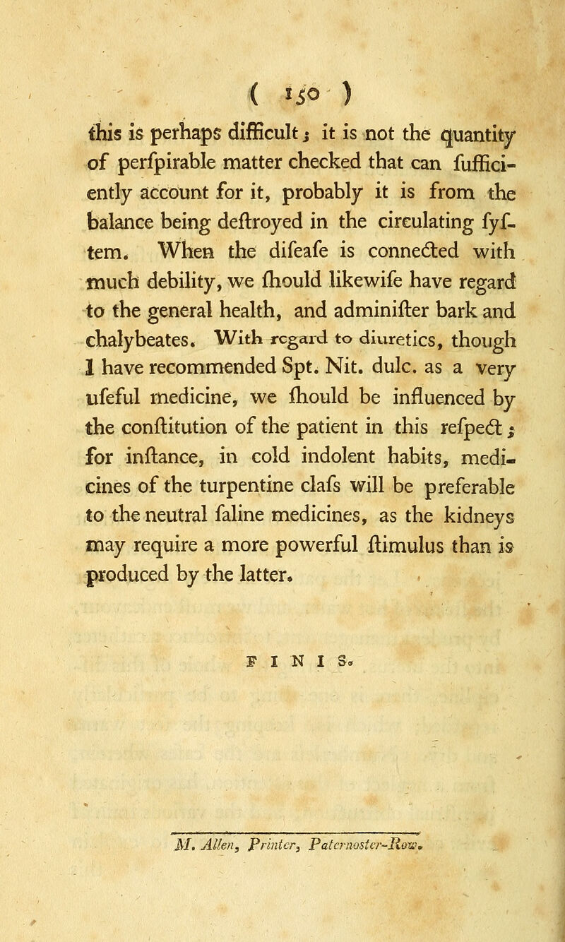 this is perhaps difficult; it is not the quantity of perfpirable matter checked that can fuffici- ently account for it, probably it is from the balance being deftroyed in the circulating fyf- tem. When the difeafe is connected with much debility, we fhould likewife have regard to the general health, and adminifter bark and chalybeates. With regard to diuretics, though 1 have recommended Spt. Nit. dulc. as a very ufeful medicine, we mould be influenced by the confiitution of the patient in this refpect; for inftance, in cold indolent habits, medi- cines of the turpentine clafs will be preferable to the neutral faline medicines, as the kidneys may require a more powerful ftimulus than is produced by the latter. FINIS,